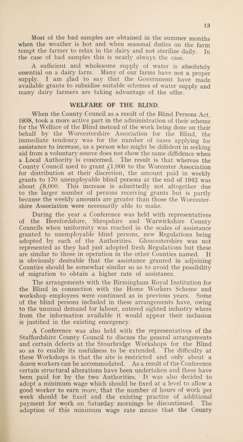 Most of the bad samples are obtained in the summer months when the weather is hot and when seasonal duties on the farm tempt the farmer to relax in the dairy and not sterilize daily. In the case of bad samples this is nearly always the case. A sufficient and wholesome supply of water is absolutely essential on a dairy farm. Many of our farms have not a proper supply. I am glad to say that the Government have made available grants to subsidise suitable schemes of water supply and many dairy farmers are taking advantage of the offer. WELFARE OF THE BLIND. When the County Council as a result of the Blind Persons Act, 1938, took a more active part in the administration of their scheme for the Welfare of the Blind instead of the work being done on their behalf by the Worcestershire Association for the Blind, the immediate tendency was for the number of cases applying for assistance to increase, as a person who might be diffident in seeking aid from a voluntary source does not show the same diffidence when a Local Authority is concerned. The result is that whereas the County Council used to grant £1,000 to the Worcester Association for distribution at their discretion, the amount paid in weekly grants to 170 unemployable blind persons at the end of 1942 was about £8,000. This increase is admittedly not altogether due to the larger number of persons receiving grants but is partly because the weekly amounts are greater than those the Worcester¬ shire Association were necessarily able to make. During the year a Conference was held with representatives of the Herefordshire, Shropshire and Warwickshire County Councils when uniformity was reached in the scales of assistance granted to unemployable blind persons, new Regulations being adopted by each of the Authorities. Gloucestershire was not represented as they had just adopted fresh Regulations but these are similar to those in operation in the other Counties named. It is obviously desirable that the assistance granted in adjoining Counties should be somewhat similar so as to avoid the possibility of migration to obtain a higher rate of assistance. The arrangements with the Birmingham Royal Institution for the Blind in connection with the Home Workers Scheme and workshop employees were continued as in previous years. Some of the blind persons included in these arrangements have, owing to the unusual demand for labour, entered sighted industry where from the information available it would appear their inclusion is justified in the existing emergency. A Conference was also held with the representatives of the Staffordshire County Council to discuss the general arrangements and certain defects at the Stourbridge Workshops for the Blind so as to enable its usefulness to be extended. The difficulty at these Workshops is that the site is restricted and only about a dozen workers can be accommodated. As a result of the Conference certain structural alterations have been undertaken and these have been paid for by the two Authorities. It was also decided to adopt a minimum wage which should be fixed at a level to allow a good worker to earn more, that the number of hours of work per week should be fixed and the existing practice of additional payment for work on Saturday mornings be discontinued. The adoption of this minimum wage rate means that the County