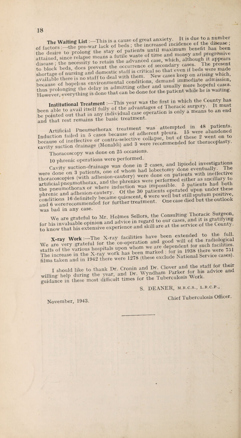 The Waiting List :-This is a cause ttese ; of factors :-the Pre^“Ia^ °f benefit has been the desire to prolong the s y P f time an(j money and progressive attained, since relapse means advanced case which, although it appears disease ; the necessity to retain!the ,“™“dofc“ec'ondary’ caSes. The present to block beds, does preven , ■ rr;+:r.,i so that even if beds were made shortage of nursing and domestic staff is crt, ^ t on arisi which_ available there is no staff to deal w th them^ isew^ im£ediate admission, because of hopeless environmental.““^““^Xsually more hopeful cases. However,°e^rythirig(ib^done that can be done for the patient while he is waiting. T«ef5tutinna1 Treatment -—This year was the first in which the County has Institutional ireaimem . y 1 j ? Thoracic sureerv. It must , uira rrv ovnil itself fully of the advantages of inoracic buigciy. bunted ouTthaUn any individual case operation is only a means to an end and that rest remains the basic treatment. Artificial Pneumothorax treatment»ted16 ^erf abandoned Induction failed m 5 cases because n„pseP but of these 2 went on to because of ineffective or contra-selective collapse, dul u +horarn-nlastv cavity suction drainage (Monaldi) and 3 were recommended for thoracoplas y. Thoracoscopy was done on 25 occasions. 10 phrenic operations were performed. / . . . cr‘,bTX»*i”fL'SJSSi Si S«! S“, LS* ¥!. artificial pneumothorax, and the phremes werep g tients had both &JESKSS- 2Ky o, .1. ». f ;..«« ■;pS« “IPE was bad in any case. ttt i r i Mr iTnlmes Sellors the Consulting Thoracic Surgeon, for his tnva'iuaWe6opinion and advice in ^e°r^I^ ofthfcount/. to know that his extensive experience and sk ill are at the service o x-ray Work ^d the'ra^logS I should in. to thank Dr. Caohl. ^ ^“SAfC'hSI'dSi'tS S. DEANER, m.r.c.s., l.r.c.p., Chief Tuberculosis Officer. November, 1943.