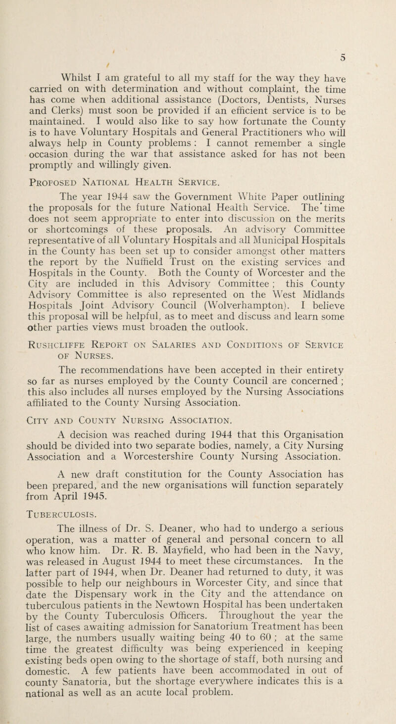 Whilst I am grateful to all my staff for the way they have carried on with determination and without complaint, the time has come when additional assistance (Doctors, Dentists, Nurses and Clerks) must soon be provided if an efficient service is to be maintained. I would also like to say how fortunate the County is to have Voluntary Hospitals and General Practitioners who will always help in County problems : I cannot remember a single occasion during the war that assistance asked for has not been promptly and willingly given. Proposed National Health Service. The year 1944 saw the Government White Paper outlining the proposals for the future National Health Service. The'time does not seem appropriate to enter into discussion on the merits or shortcomings of these proposals. An advisory Committee representative of all Voluntary Hospitals and all Municipal Hospitals in the County has been set up to consider amongst other matters the report by the Nuffield Trust on the existing services and Hospitals in the County. Both the County of Worcester and the City are included in this Advisory Committee ; this County Advisory Committee is also represented on the West Midlands Hospitals Joint Advisory Council (Wolverhampton). I believe this proposal will be helpful, as to meet and discuss and learn some other parties views must broaden the outlook. Rushcliffe Report on Salaries and Conditions of Service of Nurses. The recommendations have been accepted in their entirety so far as nurses employed by the County Council are concerned ; this also includes all nurses employed by the Nursing Associations affiliated to the County Nursing Association. City and County Nursing Association. A decision was reached during 1944 that this Organisation should be divided into two separate bodies, namely, a City Nursing Association and a Worcestershire County Nursing Association. A new draft constitution for the County Association has been prepared, and the new organisations will function separately from April 1945. Tuberculosis. The illness of Dr. S. Deaner, who had to undergo a serious operation, was a matter of general and personal concern to all who know him. Dr. R. B. Mayfield, who had been in the Navy, was released in August 1944 to meet these circumstances. In the latter part of 1944, when Dr. Deaner had returned to duty, it was possible to help our neighbours in Worcester City, and since that date the Dispensary work in the City and the attendance on tuberculous patients in the Newtown Hospital has been undertaken by the County Tuberculosis Officers. Throughout the year the list of cases awaiting admission for Sanatorium Treatment has been large, the numbers usually waiting being 40 to 60 ; at the same time the greatest difficulty was being experienced in keeping existing beds open owing to the shortage of staff, both nursing and domestic. A few patients have been accommodated in out of county Sanatoria, but the shortage everywhere indicates this is a national as well as an acute local problem.