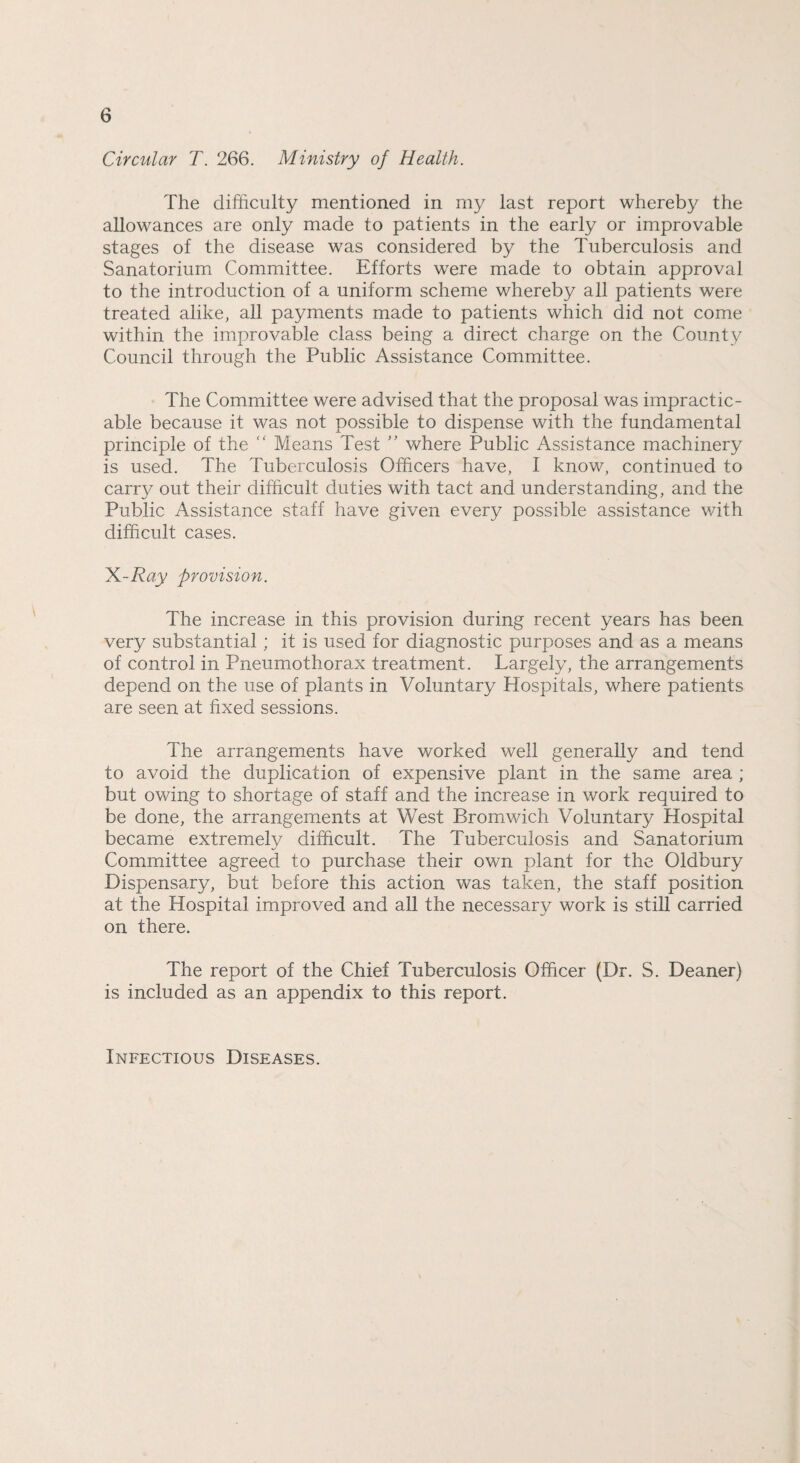 Circular T. 266. Ministry of Health. The difficulty mentioned in my last report whereby the allowances are only made to patients in the early or improvable stages of the disease was considered by the Tuberculosis and Sanatorium Committee. Efforts were made to obtain approval to the introduction of a uniform scheme whereby all patients were treated alike, all payments made to patients which did not come within the improvable class being a direct charge on the County Council through the Public Assistance Committee. The Committee were advised that the proposal was impractic¬ able because it was not possible to dispense with the fundamental principle of the “ Means Test ” where Public Assistance machinery is used. The Tuberculosis Officers have, I know, continued to carry out their difficult duties with tact and understanding, and the Public Assistance staff have given every possible assistance with difficult cases. X-Ray provision. The increase in this provision during recent years has been very substantial; it is used for diagnostic purposes and as a means of control in Pneumothorax treatment. Largely, the arrangements depend on the use of plants in Voluntary Hospitals, where patients are seen at fixed sessions. The arrangements have worked well generally and tend to avoid the duplication of expensive plant in the same area ; but owing to shortage of staff and the increase in work required to be done, the arrangements at West Bromwich Voluntary Hospital became extremely difficult. The Tuberculosis and Sanatorium Committee agreed to purchase their own plant for the Oldbury Dispensary, but before this action was taken, the staff position at the Hospital improved and all the necessary work is still carried on there. The report of the Chief Tuberculosis Officer (Dr. S. Deaner) is included as an appendix to this report. Infectious Diseases.