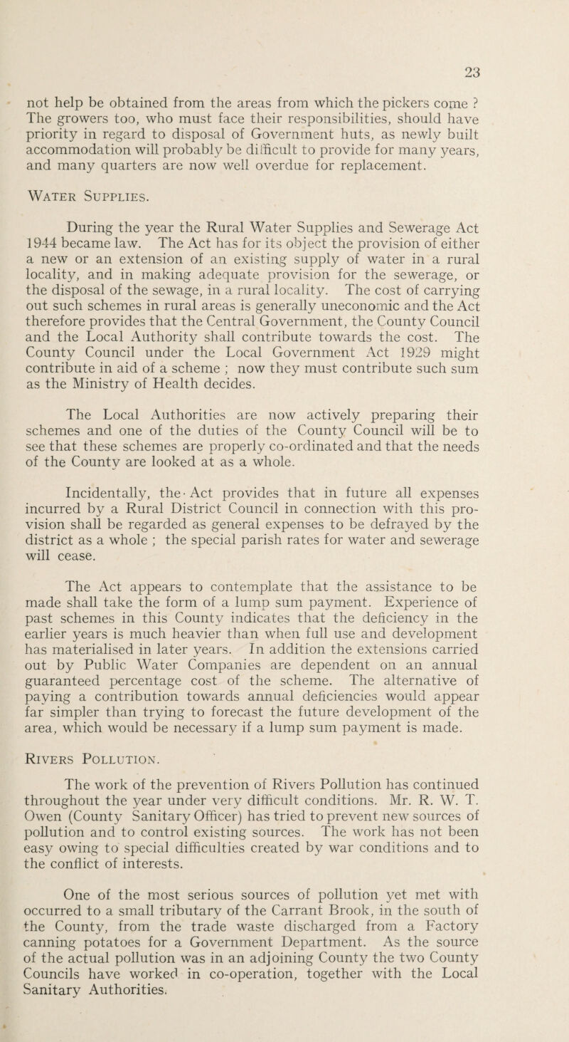 not help be obtained from the areas from which the pickers come ? The growers too, who must face their responsibilities, should have priority in regard to disposal of Government huts, as newly built accommodation will probably be difficult to provide for many years, and many quarters are now well overdue for replacement. Water Supplies. During the year the Rural Water Supplies and Sewerage Act 1944 became law. The Act has for its object the provision of either a new or an extension of an existing supply of water in a rural locality, and in making adequate provision for the sewerage, or the disposal of the sewage, in a rural locality. The cost of carrying out such schemes in rural areas is generally uneconomic and the Act therefore provides that the Central Government, the County Council and the Local Authority shall contribute towards the cost. The County Council under the Local Government Act 1929 might contribute in aid of a scheme ; now they must contribute such sum as the Ministry of Health decides. The Local Authorities are now actively preparing their schemes and one of the duties of the County Council will be to see that these schemes are properly co-ordinated and that the needs of the County are looked at as a whole. Incidentally, the • Act provides that in future all expenses incurred by a Rural District Council in connection with this pro¬ vision shall be regarded as general expenses to be defrayed by the district as a whole ; the special parish rates for water and sewerage will cease. The Act appears to contemplate that the assistance to be made shall take the form of a lump sum payment. Experience of past schemes in this County indicates that the deficiency in the earlier years is much heavier than when full use and development has materialised in later years. In addition the extensions carried out by Public Water Companies are dependent on an annual guaranteed percentage cost of the scheme. The alternative of paying a contribution towards annual deficiencies would appear far simpler than trying to forecast the future development of the area, which would be necessary if a lump sum payment is made. Rivers Pollution. The work of the prevention of Rivers Pollution has continued throughout the year under very difficult conditions. Mr. R. W. T. Owen (County Sanitary Officer) has tried to prevent new sources of pollution and to control existing sources. The work has not been easy owing to special difficulties created by war conditions and to the conflict of interests. One of the most serious sources of pollution yet met with occurred to a small tributary of the Carrant Brook, in the south of the County, from the trade waste discharged from a Factory canning potatoes for a Government Department. As the source of the actual pollution was in an adjoining County the two County Councils have worked in co-operation, together with the Local Sanitary Authorities.