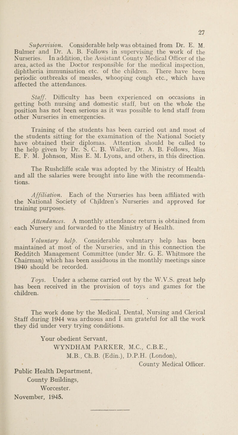 Supervision. Considerable help was obtained from Dr. E. M. Bulmer and Dr. A. B. Follows in supervising the work of the Nurseries. In addition, the Assistant County Medical Officer of the area, acted as the Doctor responsible for the medical inspection, diphtheria immunisation etc. of the children. There have been periodic outbreaks of measles, whooping cough etc., which have affected the attendances. Staff. Difficulty has been experienced on occasions in getting both nursing and domestic staff, but on the whole the position has not been serious as it was possible to lend staff from other Nurseries in emergencies. Training of the students has been carried out and most of the students sitting for the examination of the National Society have obtained their diplomas. Attention should be called to the help given by Dr. S. C. B. Walker, Dr. A. B. Follows, Miss E. F. M. Johnson, Miss E. M. Lyons, and others, in this direction. The Rushcliffe scale was adopted by the Ministry of Health and all the salaries were brought into line with the recommenda¬ tions. Affiliation. Each of the Nurseries has been affiliated with the National Society of Children's Nurseries and approved for training purposes. Attendances. A monthly attendance return is obtained from each Nursery and forwarded to the Ministry of Health. Voluntary help. Considerable voluntary help has been maintained at most of the Nurseries, and in this connection the Redditch Management Committee (under Mr. G. E. Whitmore the Chairman) which has been assiduous in the monthly meetings since 1940 should be recorded. Toys. Under a scheme carried out by the W.V.S. great help has been received in the provision of toys and games for the children. The work done by the Medical, Dental, Nursing and Clerical Staff during 1944 was arduous and I am grateful for all the work they did under very trying conditions. Your obedient Servant, WYNDHAM PARKER, M.C., C.B.E., M.B., Ch.B. (Edin.), D.P.H. (London), County Medical Officer. Public Health Department, County Buildings, Worcester. November, 1945.