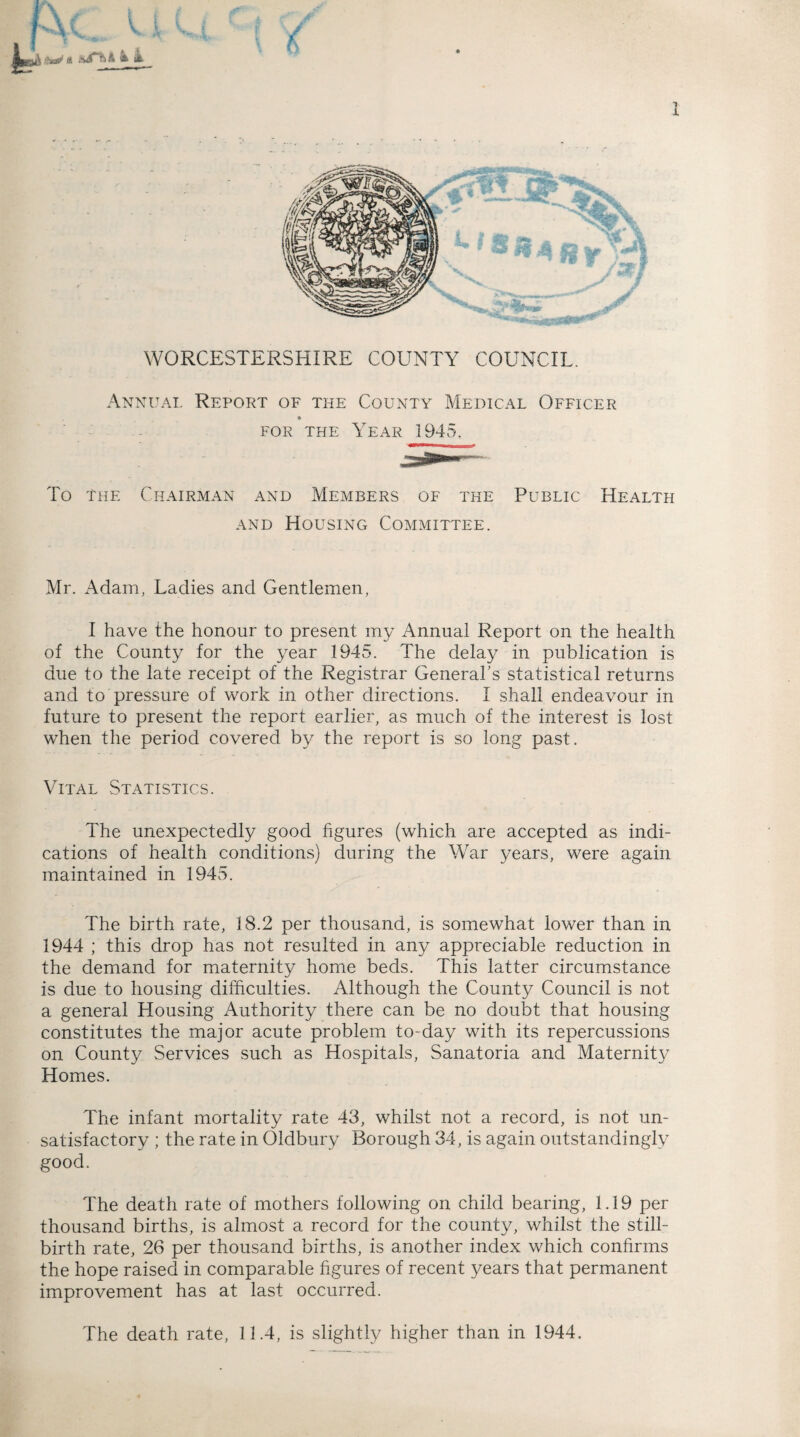 b v \ »&t a A & it WORCESTERSHIRE COUNTY COUNCIL. Annum. Report of the County Medical Officer for the Year 1945. To the Chairman and Members of the Public Health and Housing Committee. Mr. Adam, Ladies and Gentlemen, I have the honour to present my Annual Report on the health of the County for the year 1945. The delay in publication is due to the late receipt of the Registrar General’s statistical returns and to pressure of work in other directions. I shall endeavour in future to present the report earlier, as much of the interest is lost when the period covered by the report is so long past. Vital Statistics. The unexpectedly good figures (which are accepted as indi¬ cations of health conditions) during the War years, were again maintained in 1945. The birth rate, 18.2 per thousand, is somewhat lower than in 1944 ; this drop has not resulted in any appreciable reduction in the demand for maternity home beds. This latter circumstance is due to housing difficulties. Although the County Council is not a general Housing Authority there can be no doubt that housing constitutes the major acute problem to-day with its repercussions on County Services such as Hospitals, Sanatoria and Maternity Homes. The infant mortality rate 43, whilst not a record, is not un¬ satisfactory ; the rate in Oldbury Borough 34, is again outstandingly good. The death rate of mothers following on child bearing, 1.19 per thousand births, is almost a record for the county, whilst the still¬ birth rate, 26 per thousand births, is another index which confirms the hope raised in comparable figures of recent years that permanent improvement has at last occurred. The death rate, 11.4, is slightly higher than in 1944.