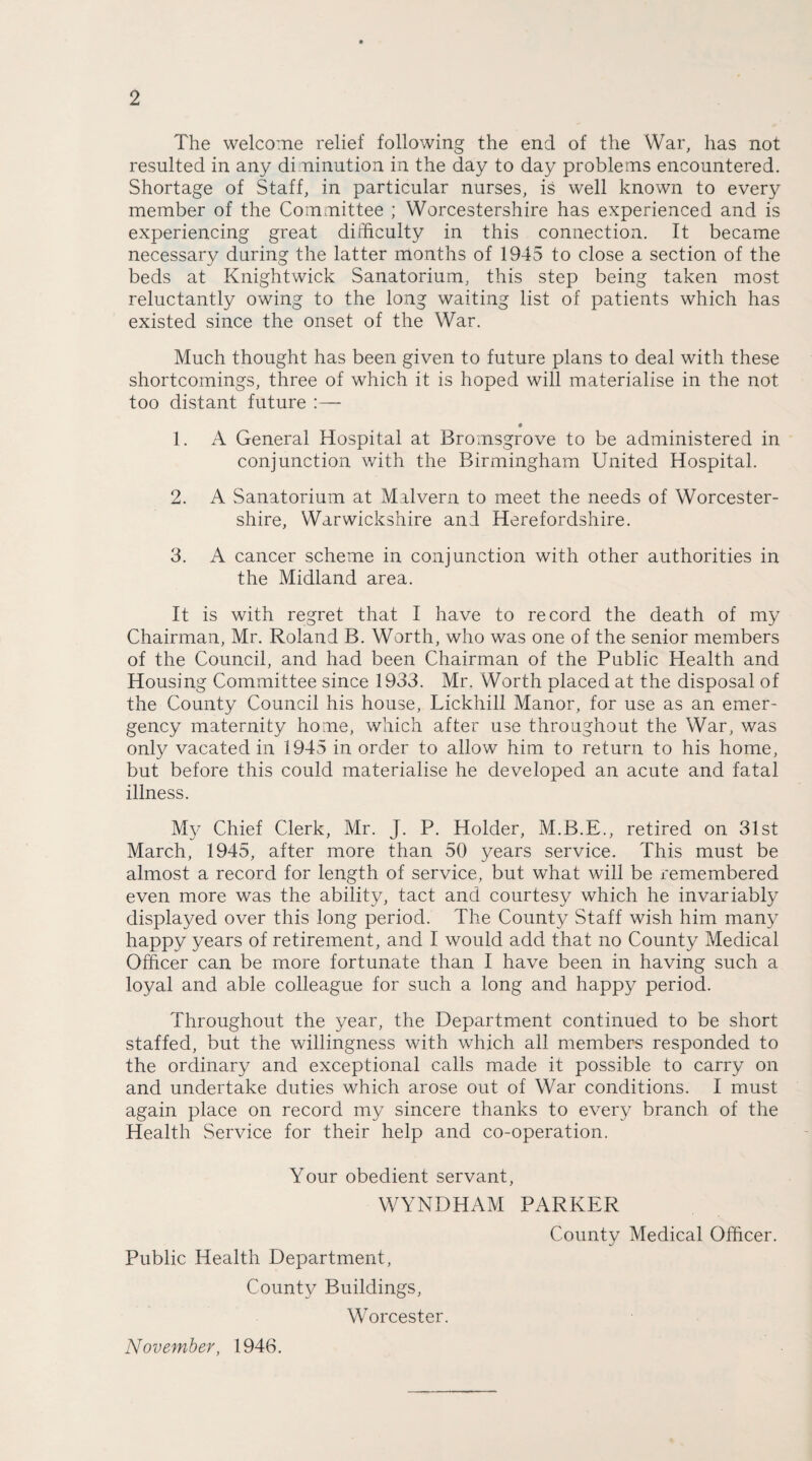 The welcome relief following the end of the War, has not resulted in any di ninution in the day to day problems encountered. Shortage of Staff, in particular nurses, is well known to every member of the Committee ; Worcestershire has experienced and is experiencing great difficulty in this connection. It became necessary during the latter months of 1945 to close a section of the beds at Knightwick Sanatorium, this step being taken most reluctantly owing to the long waiting list of patients which has existed since the onset of the War. Much thought has been given to future plans to deal with these shortcomings, three of which it is hoped will materialise in the not too distant future :— 1. A General Hospital at Bromsgrove to be administered in conjunction with the Birmingham United Hospital. 2. A Sanatorium at Malvern to meet the needs of Worcester¬ shire, Warwickshire and Herefordshire. 3. A cancer scheme in conjunction with other authorities in the Midland area. It is with regret that I have to record the death of my Chairman, Mr. Roland B. Worth, who was one of the senior members of the Council, and had been Chairman of the Public Health and Housing Committee since 1933. Mr. Worth placed at the disposal of the County Council his house, Lickhill Manor, for use as an emer¬ gency maternity home, which after use throughout the War, was only vacated in 1945 in order to allow him to return to his home, but before this could materialise he developed an acute and fatal illness. My Chief Clerk, Mr. J. P. Holder, M.B.E., retired on 31st March, 1945, after more than 50 years service. This must be almost a record for length of service, but what will be remembered even more was the ability, tact and courtesy which he invariably displayed over this long period. The County Staff wish him many happy years of retirement, and I would add that no County Medical Officer can be more fortunate than I have been in having such a loyal and able colleague for such a long and happy period. Throughout the year, the Department continued to be short staffed, but the willingness with which all members responded to the ordinary and exceptional calls made it possible to carry on and undertake duties which arose out of War conditions. I must again place on record my sincere thanks to every branch of the Health Service for their help and co-operation. Your obedient servant, WYNDHAM PARKER Public Health Department, County Buildings, Worcester. County Medical Officer. November, 1946.