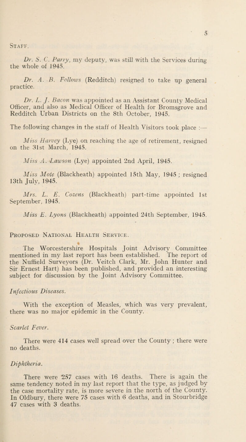 Dr. S. C. Parry, my deputy, was still with the Services during the whole of 1945. Dr. A. B. Follows (Redditch) resigned to take up general practice. Dr. L. J. Bacon was appointed as an Assistant County Medical Officer, and also as Medical Officer of Health for Bromsgrove and Redditch Urban Districts on the 8th October, 1945. The following changes in the staff of Health Visitors took place :— Miss Harvey (Lye) on reaching the age of retirement, resigned on the 31st March, 1945. Miss A. Lawson (Lye) appointed 2nd April, 1945. Miss Mote (Blackheath) appointed 15th May, 1945 ; resigned 13th July, 1945. Mrs. L. E. Cozens (Blackheath) part-time appointed 1st September, 1945. Miss E. Lyons (Blackheath) appointed 24th September, 1945. Proposed National Health Service. The Worcestershire Hospitals Joint Advisory Committee mentioned in my last report has been established. The report of the Nuffield Surveyors (Dr. Veitch Clark, Mr. John Hunter and Sir Ernest Hart) has been published, and provided an interesting subject for discussion by the Joint Advisory Committee. Infectious Diseases. With the exception of Measles, which was very prevalent, there was no major epidemic in the County. Scarlet Fever. There were 414 cases well spread over the County ; there were no deaths. Diphtheria. There were 257 cases with 16 deaths. There is again the same tendency noted in my last report that the type, as judged by the case mortality rate, is more severe in the north of the County. In Oldbury, there were 75 cases with 6 deaths, and in Stourbridge