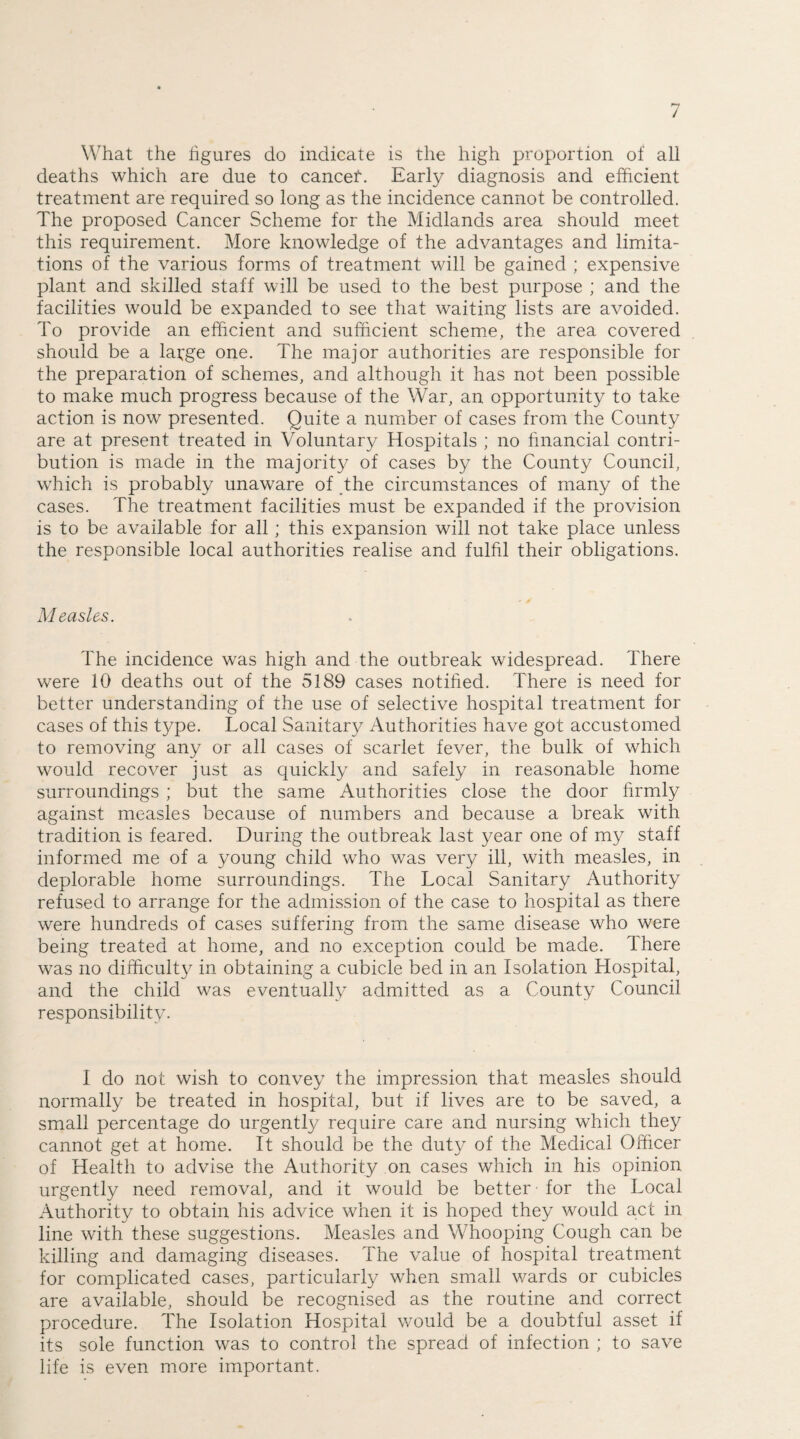 What the figures do indicate is the high proportion of all deaths which are due to cancer*. Early diagnosis and efficient treatment are required so long as the incidence cannot be controlled. The proposed Cancer Scheme for the Midlands area should meet this requirement. More knowledge of the advantages and limita¬ tions of the various forms of treatment will be gained ; expensive plant and skilled staff will be used to the best purpose ; and the facilities would be expanded to see that waiting lists are avoided. To provide an efficient and sufficient scheme, the area covered should be a large one. The major authorities are responsible for the preparation of schemes, and although it has not been possible to make much progress because of the War, an opportunity to take action is now presented. Quite a number of cases from the County are at present treated in Voluntary Hospitals ; no financial contri¬ bution is made in the majority of cases by the County Council, which is probably unaware of the circumstances of many of the cases. The treatment facilities must be expanded if the provision is to be available for all; this expansion will not take place unless the responsible local authorities realise and fulfil their obligations. Measles. The incidence was high and the outbreak widespread. There were 10 deaths out of the 5189 cases notified. There is need for better understanding of the use of selective hospital treatment for cases of this type. Local Sanitary Authorities have got accustomed to removing any or all cases of scarlet fever, the bulk of which would recover just as quickly and safely in reasonable home surroundings ; but the same Authorities close the door firmly against measles because of numbers and because a break with tradition is feared. During the outbreak last year one of my staff informed me of a young child who was very ill, with measles, in deplorable home surroundings. The Local Sanitary Authority refused to arrange for the admission of the case to hospital as there were hundreds of cases suffering from the same disease who were being treated at home, and no exception could be made. There was no difficulty in obtaining a cubicle bed in an Isolation Hospital, and the child was eventually admitted as a County Council responsibility- I do not wish to convey the impression that measles should normally be treated in hospital, but if lives are to be saved, a small percentage do urgently require care and nursing which they cannot get at home. It should be the duty of the Medical Officer of Health to advise the Authority on cases which in his opinion, urgently need removal, and it would be better for the Local Authority to obtain his advice when it is hoped they would act in line with these suggestions. Measles and Whooping Cough can be killing and damaging diseases. The value of hospital treatment for complicated cases, particularly when small wards or cubicles are available, should be recognised as the routine and correct procedure. The Isolation Hospital would be a doubtful asset if its sole function was to control the spread of infection ; to save life is even more important.