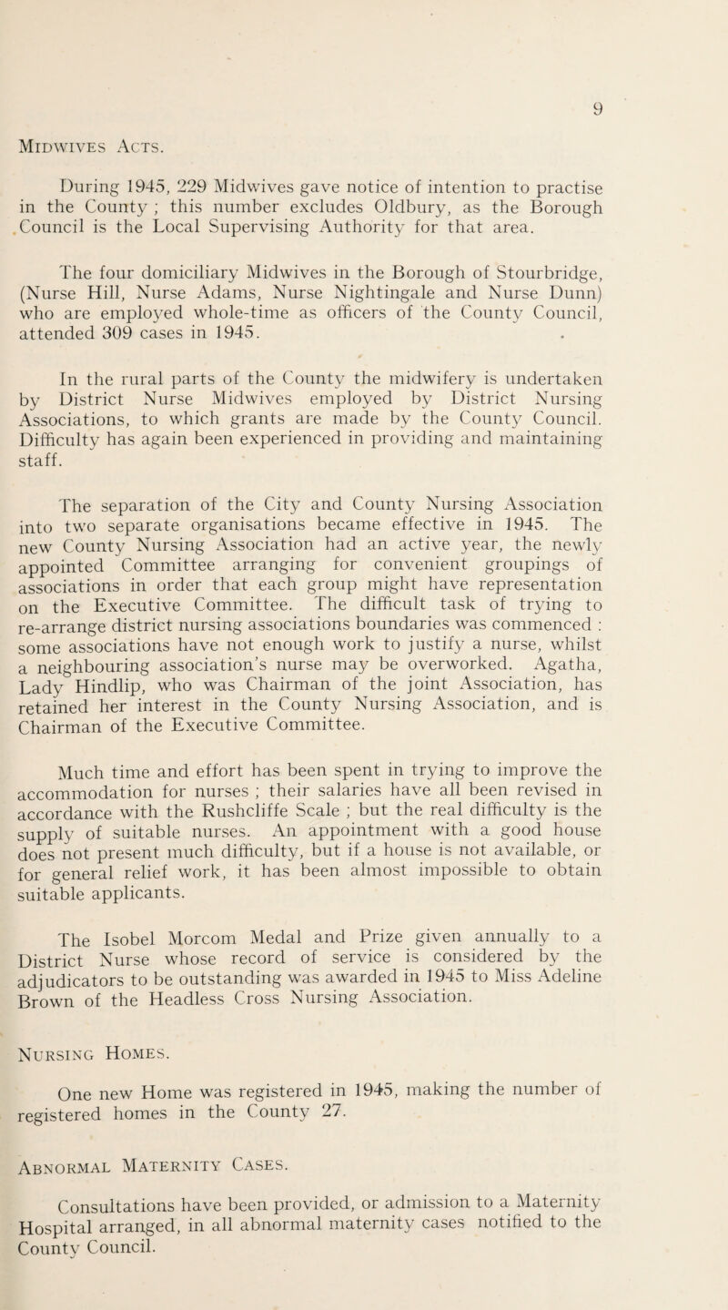 Midwives Acts. During 1945, 229 Midwives gave notice of intention to practise in the County ; this number excludes Oldbury, as the Borough Council is the Local Supervising Authority for that area. The four domiciliary Midwives in the Borough of Stourbridge, (Nurse Hill, Nurse Adams, Nurse Nightingale and Nurse Dunn) who are employed whole-time as officers of the County Council, attended 309 cases in 1945. In the rural parts of the County the midwifery is undertaken by District Nurse Midwives employed by District Nursing Associations, to which grants are made by the County Council. Difficulty has again been experienced in providing and maintaining staff. The separation of the City and County Nursing Association into two separate organisations became effective in 1945. The new County Nursing Association had an active year, the newly appointed Committee arranging for convenient groupings of associations in order that each group might have representation on the Executive Committee. The difficult task of trying to re-arrange district nursing associations boundaries was commenced : some associations have not enough work to justify a nurse, whilst a neighbouring association's nurse may be overworked. Agatha, Lady Hindlip, who was Chairman of the joint Association, has retained her interest in the County Nursing Association, and is Chairman of the Executive Committee. Much time and effort has been spent in trying to improve the accommodation for nurses ; their salaries have all been revised in accordance with the Rushcliffe Scale ; but the real difficulty is the supply of suitable nurses. An appointment with a good house does not present much difficulty, but if a house is not available, or for general relief work, it has been almost impossible to obtain suitable applicants. The Isobel Morcom Medal and Prize given annually to a District Nurse whose record of service is considered by the adjudicators to be outstanding was awarded in 1945 to Miss Adeline Brown of the Headless Cross Nursing Association. Nursing Homes. One new Home was registered in 1945, making the number of registered homes in the County 27. Abnormal Maternity Cases. Consultations have been provided, or admission to a Maternity Hospital arranged, in all abnormal maternity cases notified to the County Council.