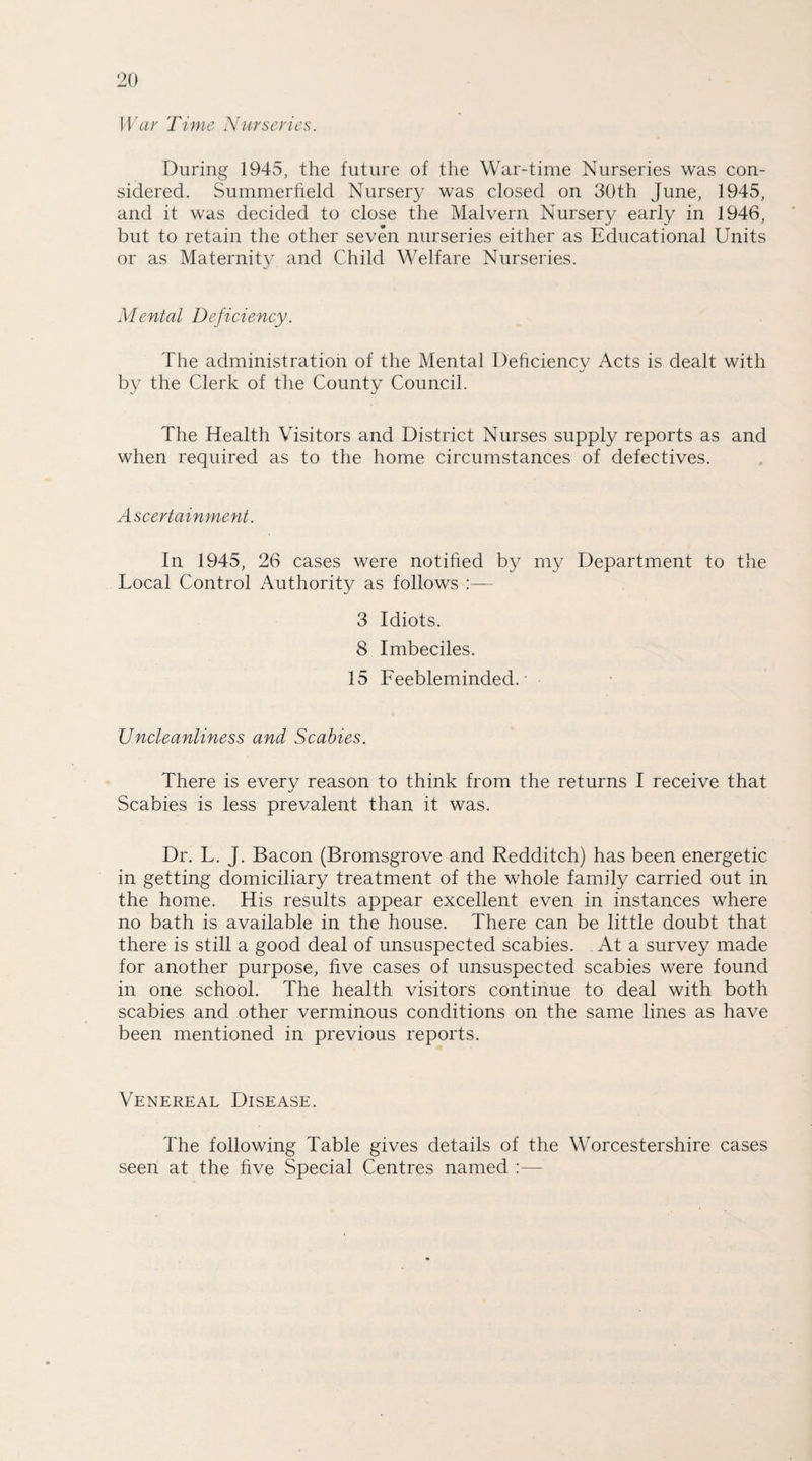 War Time Nurseries. During 1945, the future of the War-time Nurseries was con¬ sidered. Summerlield Nursery was closed on 30th June, 1945, and it was decided to close the Malvern Nursery early in 1946, but to retain the other seven nurseries either as Educational Units or as Maternity and Child Welfare Nurseries. Mental Deficiency. The administration of the Mental Deficiency Acts is dealt with by the Clerk of the County Council. The Health Visitors and District Nurses supply reports as and when required as to the home circumstances of defectives. Ascertainment. In 1945, 26 cases were notified by my Department to the Local Control Authority as follows 3 Idiots. 8 Imbeciles. 15 Feebleminded.- Uncleanliness and Scabies. There is every reason to think from the returns I receive that Scabies is less prevalent than it was. Dr. L. j. Bacon (Bromsgrove and Redditch) has been energetic in getting domiciliary treatment of the whole family carried out in the home. His results appear excellent even in instances where no bath is available in the house. There can be little doubt that there is still a good deal of unsuspected scabies. At a survey made for another purpose, five cases of unsuspected scabies were found in one school. The health visitors continue to deal with both scabies and other verminous conditions on the same lines as have been mentioned in previous reports. Venereal Disease. The following Table gives details of the Worcestershire cases seen at the five Special Centres named :—