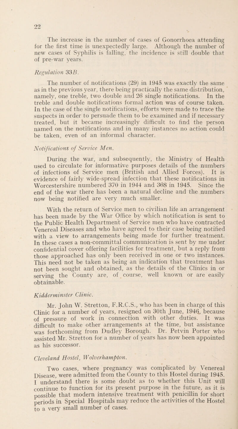 The increase in the number of cases of Gonorrhoea attending for the first time is unexpectedly large. Although the number of new cases of Syphilis is falling, the incidence is still double that of pre-war years. Regulation 33 B. The number of notifications (29) in 1945 was exactly the same as in the previous year, there being practically the same distribution, namely, one treble, two double and 26 single notifications. In the treble and double notifications formal action was of course taken. In the case of the single notifications, efforts were made to trace the suspects in order to persuade them to be examined and if necessary treated, but it became increasingly difficult to find the person named on the notifications and in many instances no action could be taken, even of an informal character. Notifications of Service Men. During the war, and subsequently, the Ministry of Health used to circulate for informative purposes details of the numbers of infections of Service men (British and Allied Forces). It is evidence of fairly wide-spread infection that these notifications in Worcestershire numbered 370 in 1944 and 368 in 1945. Since the end of the war there has been a natural decline and the numbers now being notified are very much smaller. With the return of Service men to civilian life an arrangement has been made by the War Office by which notification is sent to the Public Health Department of Service men who have contracted Venereal Diseases and who have agreed to their case being notified with a view to arrangements being made for further treatment. In these cases a non-committal communication is sent by me under confidential cover offering facilities for treatment, but a reply from those approached has only been received in one or two instances. This need not be taken as being an indication that treatment has not been sought and obtained, as the details of the Clinics in or serving the County are, of course, well known or are easily obtainable. Kidderminster Clinic. Mr. John W. Stretton, F.R.C.S., who has been in charge of this Clinic for a number of years, resigned on 30th June, 1946, because of pressure of work in connection with other duties. It was difficult to make other arrangements at the time, but assistance was forthcoming from Dudley Borough. Dr. Petvin Porter who assisted Mr. Stretton for a number of years has now been appointed as his successor. Cleveland Hostel, Wolverhampton. Two cases, where pregnancy was complicated by Venereal Disease, were admitted from the County to this Hostel during 1945. I understand there is some doubt as to whether this Unit will continue to function for its present purpose in the future, as it is possible that modern intensive treatment with penicillin for short periods in Special Hospitals may reduce the activities of the Hostel to a very small number of cases.