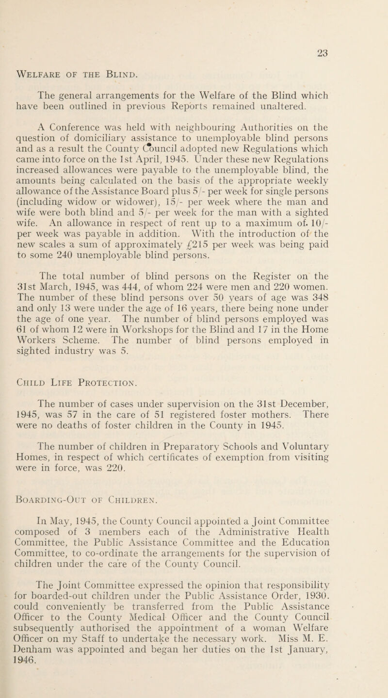 Welfare of the Blind. The general arrangements for the Welfare of the Blind which have been outlined in previous Reports remained unaltered. A Conference was held with neighbouring Authorities on the question of domiciliary assistance to unemployable blind persons and as a result the County Council adopted new Regulations which came into force on the 1st April, 1945. Under these new Regulations increased allowances were payable to the unemployable blind, the amounts being calculated on the basis of the appropriate weekly allowance of the Assistance Board plus 5/- per week for single persons (including widow or widower), 15/- per week where the man and wife were both blind and 5/- per week for the man with a sighted wife. An allowance in respect of rent up to a maximum of. 10/- per week was payable in addition. With the introduction of the new scales a sum of approximately £215 per week was being paid to some 240 unemployable blind persons. The total number of blind persons on the Register on the 31st March, 1945, was 444, of whom 224 were men and 220 women. The number of these blind persons over 50 years of age was 348 and only 13 were under the age of 16 years, there being none under the age of one year. The number of blind persons employed was 61 of whom 12 were in Workshops for the Blind and 17 in the Home Workers Scheme. The number of blind persons employed in sighted industry was 5. Child Life Protection. The number of cases under supervision on the 31st December, 1945, was 57 in the care of 51 registered foster mothers. There were no deaths of foster children in the County in 1945. The number of children in Preparatory Schools and Voluntary Homes, in respect of which certificates of exemption from visiting were in force, was 220. Boarding-Out of Children. In May, 1945, the County Council appointed a joint Committee composed of 3 members each of the Administrative Health Committee, the Public Assistance Committee and the Education Committee, to co-ordinate the arrangements for the supervision of children under the care of the County Council. The Joint Committee expressed the opinion that responsibility for boarded-out children under the Public Assistance Order, 1930. could conveniently be transferred from the Public Assistance Officer to the County Medical Officer and the County Council subsequently authorised the appointment of a woman Welfare Officer on my Staff to undertake the necessary work. Miss M. E. Denham was appointed and began her duties on the 1st January, 1946.