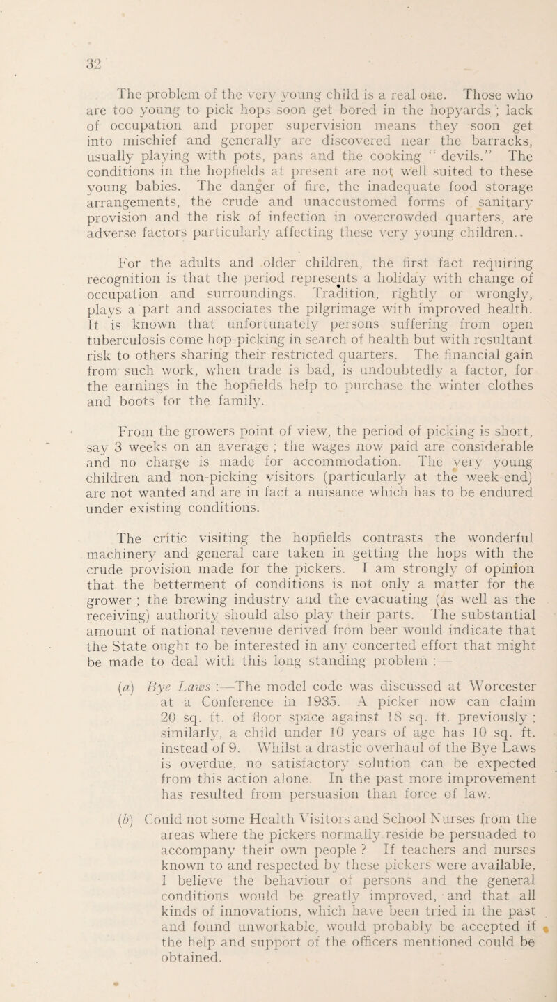 The problem of the very young child is a real one. Those who are too young to pick hops soon get bored in the hopyards lack of occupation and proper supervision means they soon get into mischief and generally are discovered near the barracks, usually playing with pots, pans and the cooking “ devils.” The conditions in the hopfields at present are not well suited to these young babies. The danger of fire, the inadequate food storage arrangements, the crude and unaccustomed forms of sanitary provision and the risk of infection in overcrowded quarters, are adverse factors particularly affecting these very young children.. For the adults and older children, the first fact requiring recognition is that the period represents a holiday with change of occupation and surroundings. Tradition, rightly or wrongly, plays a part and associates the pilgrimage with improved health. It is known that unfortunately persons suffering from open tuberculosis come hop-picking in search of health but with resultant risk to others sharing their restricted quarters. The financial gain from such work, when trade is bad, is undoubtedly a factor, for the earnings in the hopfields help to purchase the winter clothes and boots for the family. From the growers point of view, the period of picking is short, say 3 weeks on an average ; the wages now paid are considerable and no charge is made for accommodation. The very young children and non-picking visitors (particularly at the week-end) are not wanted and are in fact a nuisance which has to be endured under existing conditions. The critic visiting the hopfields contrasts the wonderful machinery and general care taken in getting the hops with the crude provision made for the pickers. I am strongly of opinion that the betterment of conditions is not only a matter for the grower ; the brewing industry and the evacuating (as well as the receiving) authority should also play their parts. The substantial amount of national revenue derived from beer would indicate that the State ought to be interested in any concerted effort that might be made to deal with this long standing problem : [a) Bye Laws :—The model code was discussed at Worcester at a Conference in 1935. A picker now can claim 20 sq. ft. of floor space against 18 sq. ft. previously ; similarly, a child under 10 years of age has 10 sq. ft. instead of 9. Whilst a drastic overhaul of the Bye Laws is overdue, no satisfactory solution can be expected from this action alone. In the past more improvement has resulted from persuasion than force of law. (b) Could not some Health Visitors and School Nurses from the areas where the pickers normally reside be persuaded to accompany their own people ? If teachers and nurses known to and respected by these pickers were available, I believe the behaviour of persons and the general conditions would be greatW improved, ■ and that all kinds of innovations, which have been tried in the past and found unworkable, would probably be accepted if the help and support of the officers mentioned could be obtained.