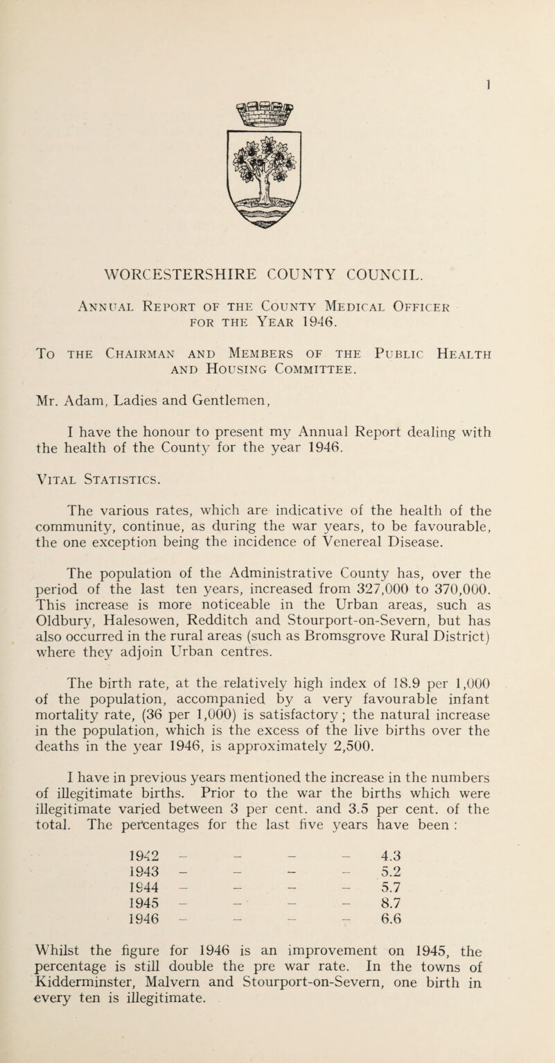 WORCESTERSHIRE COUNTY COUNCIL. Annual Report of the County Medical Officer for the Year 1946. To the Chairman and Members of the Public Health and Housing Committee. Mr. Adam, Ladies and Gentlemen, I have the honour to present my Annual Report dealing with the health of the Count}/ for the year 1946. Vital Statistics. The various rates, which are indicative of the health of the community, continue, as during the war years, to be favourable, the one exception being the incidence of Venereal Disease. The population of the Administrative County has, over the period of the last ten years, increased from 327,000 to 370,000. This increase is more noticeable in the Urban areas, such as Oldbury, Halesowen, Redditch and Stourport-on-Severn, but has also occurred in the rural areas (such as Bromsgrove Rural District) where they adjoin LTrban centres. The birth rate, at the relatively high index of 18.9 per 1,000 of the population, accompanied by a very favourable infant mortality rate, (36 per 1,000) is satisfactory; the natural increase in the population, which is the excess of the live births over the deaths in the year 1946, is approximately 2,500. I have in previous years mentioned the increase in the numbers of illegitimate births. Prior to the war the births which were illegitimate varied between 3 per cent, and 3.5 per cent, of the total. The percentages for the last five years have been : 1942 - - - - 4.3 1943 - - - - 5.2 1944 - - - 5.7 1945 - - - - 8.7 1946 ----- 6.6 Whilst the figure for 1946 is an improvement on 1945, the percentage is still double the pre war rate. In the towns of Kidderminster, Malvern and Stourport-on-Severn, one birth in every ten is illegitimate.