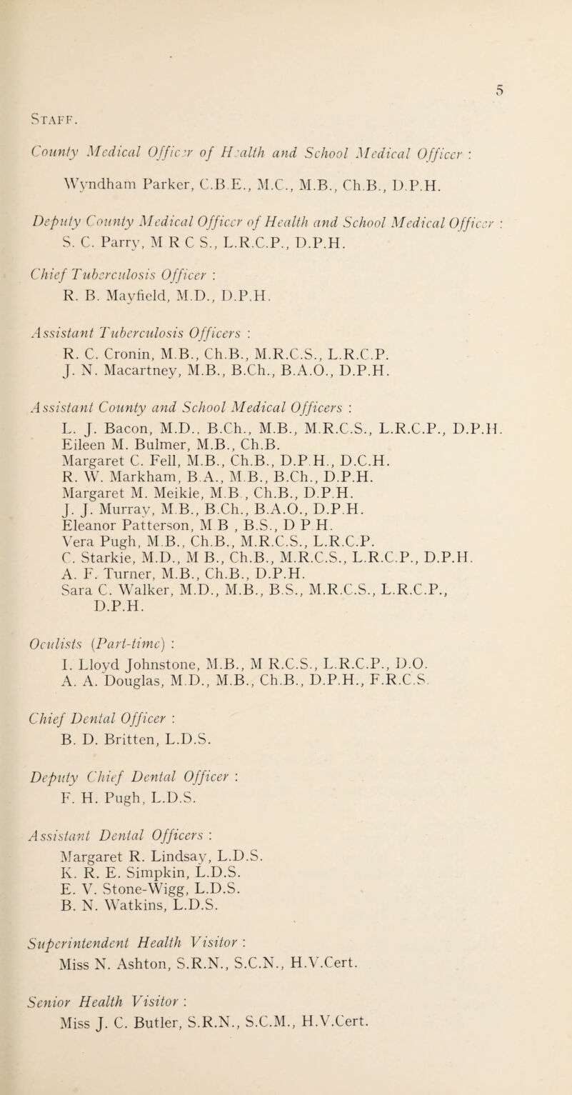 Staff. County Medical Officer of Health and School Medical Officer : Wyndham Parker, C.B.E., M.C., M.B., Ch.B., D.P.H. Deputy County Medical Officer of Health and School Medical Officer : S. C. Parry, M R C S., L.R.C.P., D.P.H. Chief Tuberculosis Officer : R. B. Mayfield, M.D., D.P.H. Assistant Tuberculosis Officers : R. C. Cronin, M B., Ch.B., M.R.C.S., L.R.C.P. J. N. Macartney, M.B., B.Ch., B.A.O., D.P.H. Assistant County and School Medical Officers : L. J. Bacon, M.D., B.Ch., M.B., M.R.C.S., L.R.C.P., D.P.H. Eileen M. Buhner, M.B., Ch.B. Margaret C. Fell, M.B., Ch.B., D.P.H., D.C.H. R. W. Markham, BA., M B., B.Ch., D.P.H. Margaret M. Meikle, M B , Ch.B., D.P.H. J. J. Murray, M B., B.Ch., B.A.O., D.P.H. Eleanor Patterson, M B , B.S., D P H. Vera Pugh, M B., Ch.B., M.R.C.S., L.R.C.P. C. Starkie, M.D., M B., Ch.B., M.R.C.S., L.R.C.P., D.P.H. A. F. Turner, M.B., Ch.B., D.P.H. Sara C. Walker, M.D., M.B., B.S., M.R.C.S., L.R.C.P., D.P.H. Oculists (Part-time) : I. Lloyd Johnstone, M.B., M R.C.S., L.R.C.P., IJ.O. A. A. Douglas, M.D., M.B., Ch.B., D.P.H., F.R.C.S. Chief Dental Officer : B. D. Britten, L.D.S. Deputy Chief Dental Officer : F. H. Pugh, L.D.S. Assistant Dental Officers : Margaret R. Lindsay, L.D.S. K. R. E. Simpkin, L.D.S. E. V. Stone-Wigg, L.D.S. B. N. Watkins, L.D.S. Superintendent Health Visitor : Miss N. Ashton, S.R.N., S.C.N., H.V.Cert. Senior Health Visitor : Miss J. C. Butler, S.R.N., S.C.M., H.V.Cert.