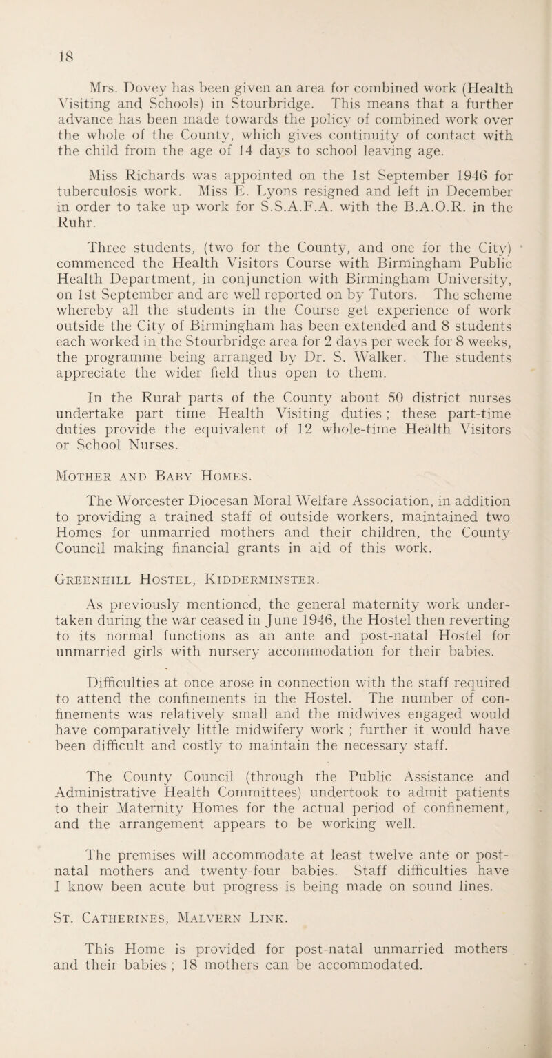 Mrs. Dovey has been given an area for combined work (Health Visiting and. Schools) in Stourbridge. This means that a further advance has been made towards the policy of combined work over the whole of the County, which gives continuity of contact with the child from the age of 14 days to school leaving age. Miss Richards was appointed on the 1st September 1946 for tuberculosis work. Miss E. Lyons resigned and left in December in order to take up work for S.S.A.F.A. with the B.A.O.R. in the Ruhr. Three students, (two for the County, and one for the City) commenced the Health Visitors Course with Birmingham Public Health Department, in conjunction with Birmingham University, on 1st September and are well reported on by Tutors. The scheme whereby all the students in the Course get experience of work outside the City of Birmingham has been extended and 8 students each worked in the Stourbridge area for 2 days per week for 8 weeks, the programme being arranged by Dr. S. Walker. The students appreciate the wider field thus open to them. In the Rural parts of the County about 50 district nurses undertake part time Health Visiting duties ; these part-time duties provide the equivalent of 12 whole-time Health Visitors or School Nurses. Mother and Baby Homes. The Worcester Diocesan Moral Welfare Association, in addition to providing a trained staff of outside workers, maintained two Homes for unmarried mothers and their children, the County Council making financial grants in aid of this work. Greenhill Hostel, Kidderminster. As previously mentioned, the general maternity work under¬ taken during the war ceased in June 1946, the Hostel then reverting to its normal functions as an ante and post-natal Hostel for unmarried girls with nursery accommodation for their babies. Difficulties at once arose in connection with the staff required to attend the confinements in the Hostel. The number of con¬ finements was relatively small and the midwives engaged would have comparatively little midwifery work ; further it would have been difficult and costly to maintain the necessary staff. The County Council (through the Public Assistance and Administrative Health Committees) undertook to admit patients to their Maternity Homes for the actual period of confinement, and the arrangement appears to be working well. The premises will accommodate at least twelve ante or post¬ natal mothers and twenty-four babies. Staff difficulties have I know been acute but progress is being made on sound lines. St. Catherines, Malvern Link. This Home is provided for post-natal unmarried mothers and their babies; 18 mothers can be accommodated.