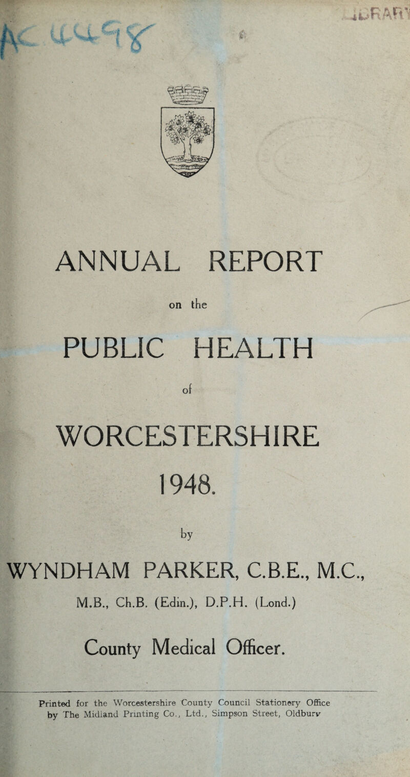 ■•*■*»>♦«* ANNUAL REPORT on the PUBLIC HEALTH of WORCESTERSHIRE 1948. by WYNDHAM PARKER, C.B.E., M.C., M.B., Ch.B. (Edin.), D.P.H. (Lond.) County Medical Officer. Printed for the Worcestershire County Council Stationery Office by The Midland Printing Co., Ltd., Simpson Street, Oldburv