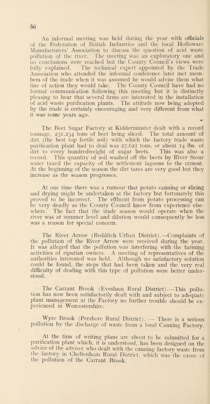 An informal meeting was held during the year with officials of the Federation of British Industries and the local Holloware Manufacturers' Association to discuss the question of acid waste pollution of the river. The meeting was an exploratory one and no conclusions were reached but the County Council’s views were fully explained. The technical expert appointed by the Trade Association who attended the informal conference later met mem¬ bers of the trade when it was assumed he would advise them what line of action they would take. The County Council have had no formal communication following this meeting but it is distinctly pleasing to hear that several firms are interested in the installation of acid waste purification plants. The attitude now being adopted by the trade is certainly encouraging and very different from what it was some years ago. The Beet Sugar Factory at Kidderminster dealt with a record tonnage, 231,234 tons of beet being sliced. The total amount of dirt (the best top fertile soil) with which the factory trade waste purification plant had to deal was 27,621 tons, or about 14 lbs. of dirt to every hundredweight of sugar beets. This was also a record. This quantity of soil washed off the beets by River Stour water taxed the capacity of the settlement lagoons to the utmost. At the beginning of the season the dirt tares are very good but they increase as the season progresses. At one time there was a rumour that potato canning or slicing and drying might be undertaken at the factory but fortunately this proved to be incorrect. The effluent from potato processing can be very deadly as the County Council know from experience else¬ where. The fact that the trade season would operate when the river was at summer level and dilution would consequently be less was a reason for special concern. The River Arrow (Redditch Urban District).—Complaints of the pollution of the River Arrow were received during the year. It was alleged that the pollution was interfering with the farming activities of riparian owners. A meeting of representatives of the authorities interested was held. Although no satisfactory solution could be found, the steps that had been taken and the very real difficulty of dealing with this type of pollution were better under¬ stood. The Carrant Brook (Evesham Rural District).—This pollu¬ tion has now been satisfactorily dealt with and subject to adequate plant management at the Factory no further trouble should be ex¬ perienced in Worcestershire. Wyre Brook (Pershore Rural District). -— There is a serious pollution by the discharge of waste from a local Canning Factory. At the time of writing plans are about to be submitted for a purification plant which, it is understood, has been designed on the advice of the adviser who dealt with the canning factory waste from tli< lactory in Cheltenham Rural District, which was the cause of the pollution of the Carrant Brook.