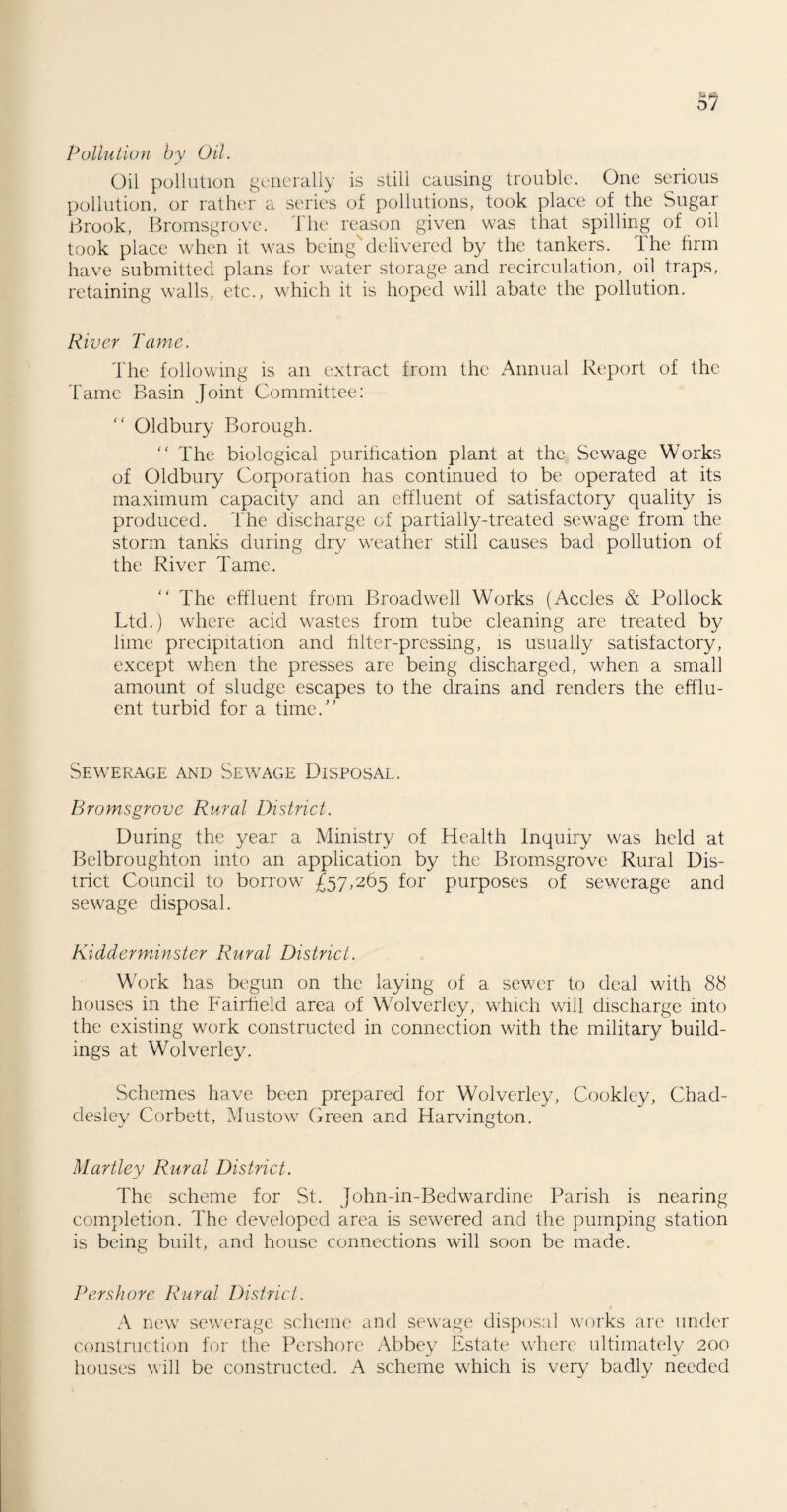 5? Pollution by Oil. Oil pollution generally is still causing trouble. One serious pollution, or rather a series of pollutions, took place of the Sugar Brook, Bromsgrove. The reason given was that spilling of oil took place when it was being'delivered by the tankers, ihe firm have submitted plans for water storage and recirculation, oil traps, retaining walls, etc., which it is hoped will abate the pollution. River Tame. The following is an extract from the Annual Report of the Tame Basin Joint Committee:— “ Oldbury Borough.  The biological purification plant at the Sewage Works of Oldbury Corporation has continued to be operated at its maximum capacity and an effluent of satisfactory quality is produced. The discharge of partially-treated sewage from the storm tanks during dry weather still causes bad pollution of the River Tame. “ The effluent from Broadwell Works (Accles & Pollock Ltd.) where acid wastes from tube cleaning are treated by lime precipitation and filter-pressing, is usually satisfactory, except when the presses are being discharged, when a small amount of sludge escapes to the drains and renders the efflu¬ ent turbid for a time. Sewerage and Sewage Disposal. Bromsgrove Rural District. During the year a Ministry of Health Inquiry was held at Belbroughton into an application by the Bromsgrove Rural Dis¬ trict Council to borrow £57,265 for purposes of sewerage and sewage disposal. Kidderminster Rural District. Work has begun on the laying of a sewrer to deal with 88 houses in the Fairfield area of Wolverley, which will discharge into the existing work constructed in connection with the military build¬ ings at Wolverley. Schemes have been prepared for Wolverley, Cookley, Chad- desley Corbett, Mustow Green and Harvington. Hartley Rural District. The scheme for St. John-in-Bedwardine Parish is nearing completion. The developed area is sewrerecl and the pumping station is being built, and house connections will soon be made. Per shore Rural District. « A new sewerage scheme and sewage disposal works are under construction for the Pershore Abbey Estate where ultimately 200 houses will be constructed. A scheme wdrich is very badly needed