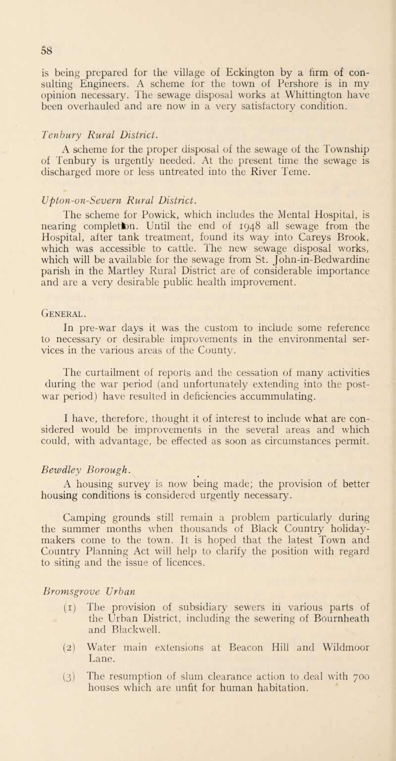 is being prepared for the village of Eckington by a firm of con¬ sulting Engineers. A scheme for the town of Pershore is in my opinion necessary. The sewage disposal works at Whittington have been overhauled and are now in a very satisfactory condition. Tenbury Rural District. A scheme for the proper disposal of the sewage of the Township of Tenbury is urgently needed. At the present time the sewage is discharged more or less untreated into the River Teme. Upion-on-Severn Rural District. The scheme for Powick, which includes the Mental Hospital, is nearing completion. Until the end of 1948 all sewage from the Hospital, after tank treatment, found its way into Careys Brook, which was accessible to cattle. The new sewage disposal works, which will be available for the sewage from St. John-in-Bedwardine parish in the Martley Rural District are of considerable importance and are a very desirable public health improvement. General. In pre-war days it was the custom to include some reference to necessary or desirable improvements in the environmental ser¬ vices in the various areas of the County. The curtailment of reports and the cessation of many activities during the war period (and unfortunately extending into the post¬ war period) have resulted in deficiencies accummulating. I have, therefore, thought it of interest to include what are con¬ sidered would be improvements in the several areas and which could, with advantage, be effected as soon as circumstances permit. Bewdley Borough. A housing survey is now being made; the provision of better housing conditions is considered urgently necessary. Camping grounds still remain a problem particularly during the summer months when thousands of Black Country holiday¬ makers come to the town. It is hoped that the latest Town and Country Planning Act will help to clarify the position with regard to siting and the issue of licences. Bromsgrove Urban (1) The provision of subsidiary sewers in various parts of the Urban District, including the sewering of Bournheath and Blackwell. (2) Water main extensions at Beacon Hill and Wildmoor Lane. (3) The resumption of slum clearance action to deal with 700 houses which are unfit for human habitation.