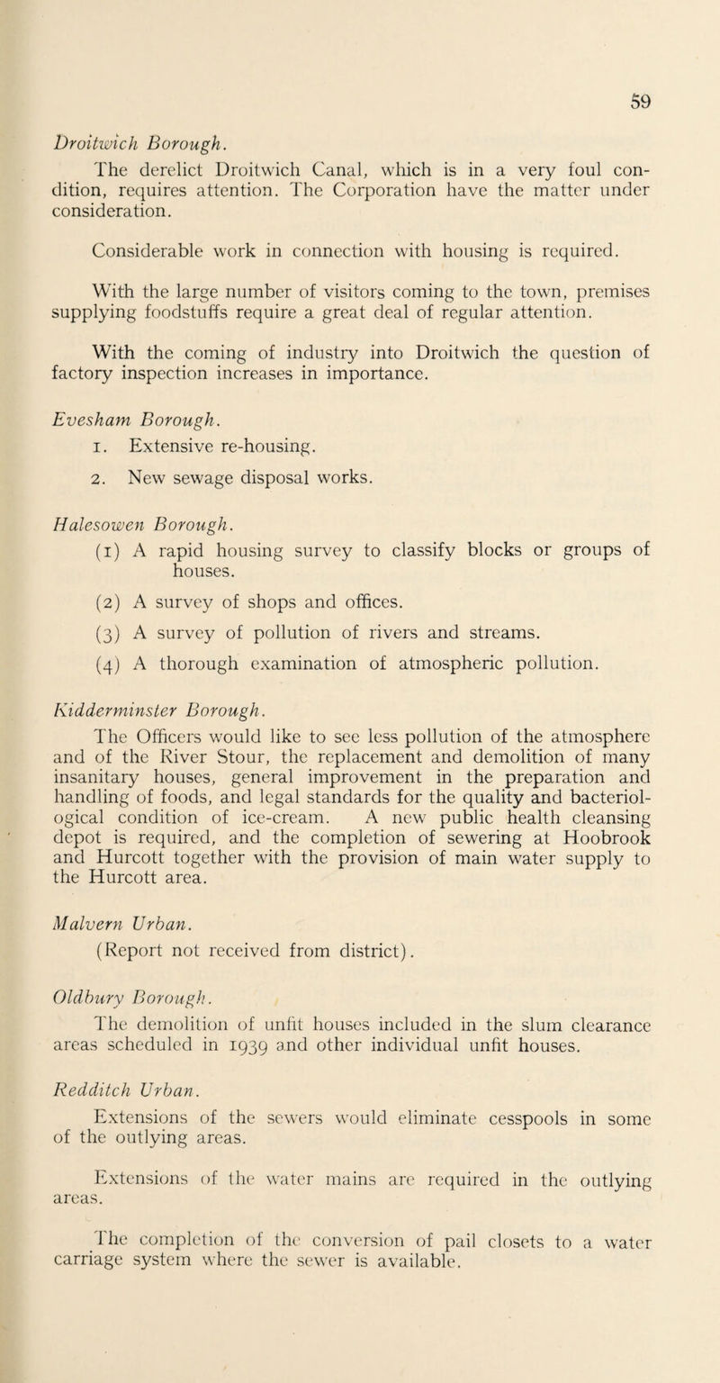 Droitwich Borough. The derelict Droitwich Canal, which is in a very foul con¬ dition, requires attention. The Corporation have the matter under consideration. Considerable work in connection with housing is required. With the large number of visitors coming to the town, premises supplying foodstuffs require a great deal of regular attention. With the coming of industry into Droitwich the question of factory inspection increases in importance. Evesham Borough. 1. Extensive re-housing. 2. New sewage disposal works. Halesowen Borough. (1) A rapid housing survey to classify blocks or groups of houses. (2) A survey of shops and offices. (3) A survey of pollution of rivers and streams. (4) A thorough examination of atmospheric pollution. Kidderminster Borough. The Officers would like to see less pollution of the atmosphere and of the River Stour, the replacement and demolition of many insanitary houses, general improvement in the preparation and handling of foods, and legal standards for the quality and bacteriol¬ ogical condition of ice-cream. A new public health cleansing depot is required, and the completion of sewering at Hoobrook and Hurcott together with the provision of main water supply to the Hurcott area. Malvern Urban. (Report not received from district). Oldbury Borough. The demolition of unfit houses included in the slum clearance areas scheduled in 1939 and other individual unfit houses. Redditch Urban. Extensions of the sewers would eliminate cesspools in some of the outlying areas. Extensions of the water mains are required in the outlying areas. The completion of the conversion of pail closets to a water carriage system where the sewer is available.