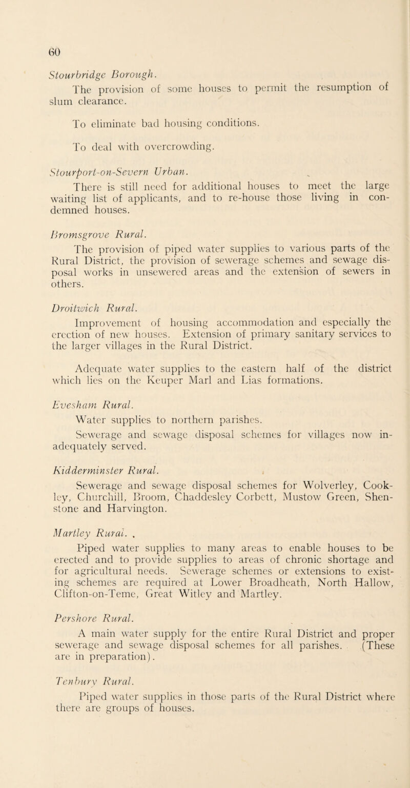 Stourbridge Borough. The provision of some houses to permit the resumption of slum clearance. To eliminate bad housing conditions. To deal with overcrowding. Stourport-on-Severn Urban. There is still need for additional houses to meet the large waiting list of applicants, and to re-house those living in con¬ demned houses. Bromsgrove Rural. The provision of piped water supplies to various parts of the Rural District, the provision of sewerage schemes and sewage dis¬ posal works in unsewered areas and the extension of sewers in others. Droitwich Rural. Improvement of housing accommodation and especially the erection of new houses. Extension of primary sanitary services to the larger villages in the Rural District. Adequate water supplies to the eastern half of the district which lies on the Keuper Marl and Lias formations. Evesham Rural. Water supplies to northern parishes. Sewerage and sewage disposal schemes for villages now in¬ adequately served. Kidderminster Rural. Sewerage and sewage disposal schemes for Wolverley, Cook- ley, Churchill, Broom, Chaddesley Corbett, Mustow Green, Shen- stone and Harvington. Hartley Rural. . Piped water supplies to many areas to enable houses to be erected and to provide supplies to areas of chronic shortage and for agricultural needs. Sewerage schemes or extensions to exist¬ ing schemes are required at Lower Broadheath, North Hallow, Cliflon-on-Teme, Great Witley and Martley. Pershore Rural. A main water supply for the entire Rural District and proper sewerage and sewage disposal schemes for all parishes. . (These are in preparation). Ten bur x' Rural. Piped water supplies in those parts of the Rural District where there are groups of houses.