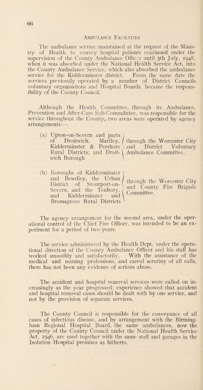 Ambulance Facilities The ambulance service maintained at the request of the Minis¬ try of Health to convey hospital patients continued under the supervision of the County Ambulance Officer until 5th July, 1948, when it was absorbed under the National Health Service Act, into the County Ambulance Service, which also absorbed the ambulance service for the Kidderminster district. From the same date the services previously operated by a number of District Councils voluntary organisations and Hospital Boards, became the respons¬ ibility of the County Council. Although the Health Committee, through its Ambulance, Prevention and After-Care Sub-Commihttee, was responsible for the service throughout the County^ two areas were operated by agency arrangements:—- (a) Upton-on-Severn and parts of Droitwich, Martley, Kidderminster & Pershore Rural Districts; and Droit¬ wich Borough (b) Boroughs of Kidderminster and Bewdley, the Urban District of Stourport-on- Severn, and the Tenbury, and Kidderminster and Bromsgrove Rural Districts I through the Worcester City > and District Voluntary 1 Ambulance Committee. f through the Worcester City v and County Fire Brigade i Committee. The agency arrangement for the second area, under the oper¬ ational control of the Chief Fire Officer, was intended to be an ex¬ periment for a period of two years. The service administered by the Health Dept, under the opera¬ tional direction of the County Ambulance Officer and his staff has worked smoothly and satisfactorily. With the assistance of the medical and nursing professions, and careul scrutiny of all calls, there has not been any evidence of serious abuse. The accident and hospital removal services were called on in¬ creasingly as the year progressed; experience showed that accident and hospital removal cases should be dealt with by one service, and not by the provision of separate services. The County Council is responsible for the conveyance of all cases of infectious disease, and by arrangement with the Birming¬ ham Regional Hospital Board, the same ambulances, now the property of the County Council under the National Health Service Act, 1946, are used together with the same staff and garages in the Isolation Hospital premises as hitherto.