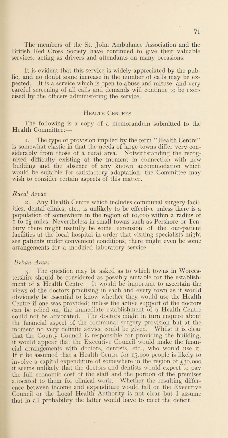 The members of the St. John Ambulance Association and the British Red Cross Society have continued to give their valuable services, acting as drivers and attendants on many occasions. It is evident that this service is widely appreciated by the pub¬ lic, and no doubt some increase in the number of calls may be ex¬ pected. It is a service which is open to abuse and misuse, and very careful screening of all calls and demands will continue to be exer¬ cised by the officers administering the service. Health Centres The following is a copy of a memorandum submitted to the Health Committee:— 1. The type of provision implied by the term “Health Centre” is somewhat elastic in that the needs of large towns differ very con¬ siderably from those of a rural area. Notwithstanding the recog¬ nised difficulty existing at the moment in connection with new building and the absence of any known accommodation which would be suitable for satisfactory adaptation, the Committee may wish to consider certain aspects of this matter. Rural Areas 2. Any Health Centre which includes communal surgery facil¬ ities, dental clinics, etc., is unlikely to be effective unless there is a population of somewhere in the region of 10,000 within a radius of i to ij miles. Nevertheless in small towns such as Pershore or Ten- bury there might usefully be some extension of the out-patient facilities at the local hospital in order that visiting specialists might see patients under convenient conditions; there might even be some arrangements for a modified laboratory service. Urban Areas 3. The question may be asked as to which towns in Worces¬ tershire should be considered as possibly suitable for the establish¬ ment of a Health Centre. It would be important to ascertain the views of the doctors practising in each and every town as it would obviously be essential to know whether they would use the Health Centre if one was provided; unless the active support of the doctors can be relied on, the immediate establishment of a Health Centre could not be advocated. The doctors might in turn enquire about the financial aspect of the communal surgery provision but at the moment no very definite advice could be given. Whilst it is clear that the County Council is responsible for providing the building, it would appear that the Executive Council would make the finan¬ cial arrangements with doctors, dentists, etc., who would use it. If it be assumed that a Health Centre for 15,000 people is likely to involve a capital expenditure of somewhere in the region of £30,000 it seems unlikely that the doctors and dentists would expect to pay the full economic cost of the staff and the portion of the premises allocated to them for clinical work. Whether the resulting differ¬ ence between income and expenditure would fall on the Executive Council or the Local Health Authority is not clear but I assume that in all probability the latter would have to meet the deficit.