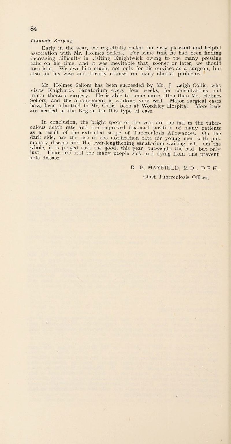 Thoracic Surgery Early in the year, we regretfully ended our very pleasant and helpful association with Mr. Holmes Sellors. For some time he had been finding increasing difficulty in visiting Knightwick owing to the many pressing calls on his time, and it was inevitable that, sooner or later, we should lose him. We owe him much, not only for his services as a surgeon, but also for his wise and friendy counsel on many clinical problems. Mr. Holmes Sellors has been succeeded by Mr. J />eigh Collis, who visits Knighwick Sanatorium every four weeks, for consultations and minor thoracic surgery. He is able to come more often than Mr. Holmes Sellors, and the arrangement is working very well. Major surgical cases have been admitted to Mr. Collis’ beds at Wordsley Hospital. More beds are needed in the Region for this type of case. In conclusion, the bright spots of the year are the fall in the tuber¬ culous death rate and the improved financial position of many patients as a result of the extended scope of Tuberculosis Allowances. On the dark side,, are the rise of the notification rate for young men with pul¬ monary disease and the ever-lengthening sanatorium waiting list. On the whole, it is judged that the good, this year, outweighs the bad, but only just. I here are still too many people sick and dying from this prevent¬ able disease. R. B. MAYFIELD, M.D., D.P.H., Chief Tuberculosis Officer.