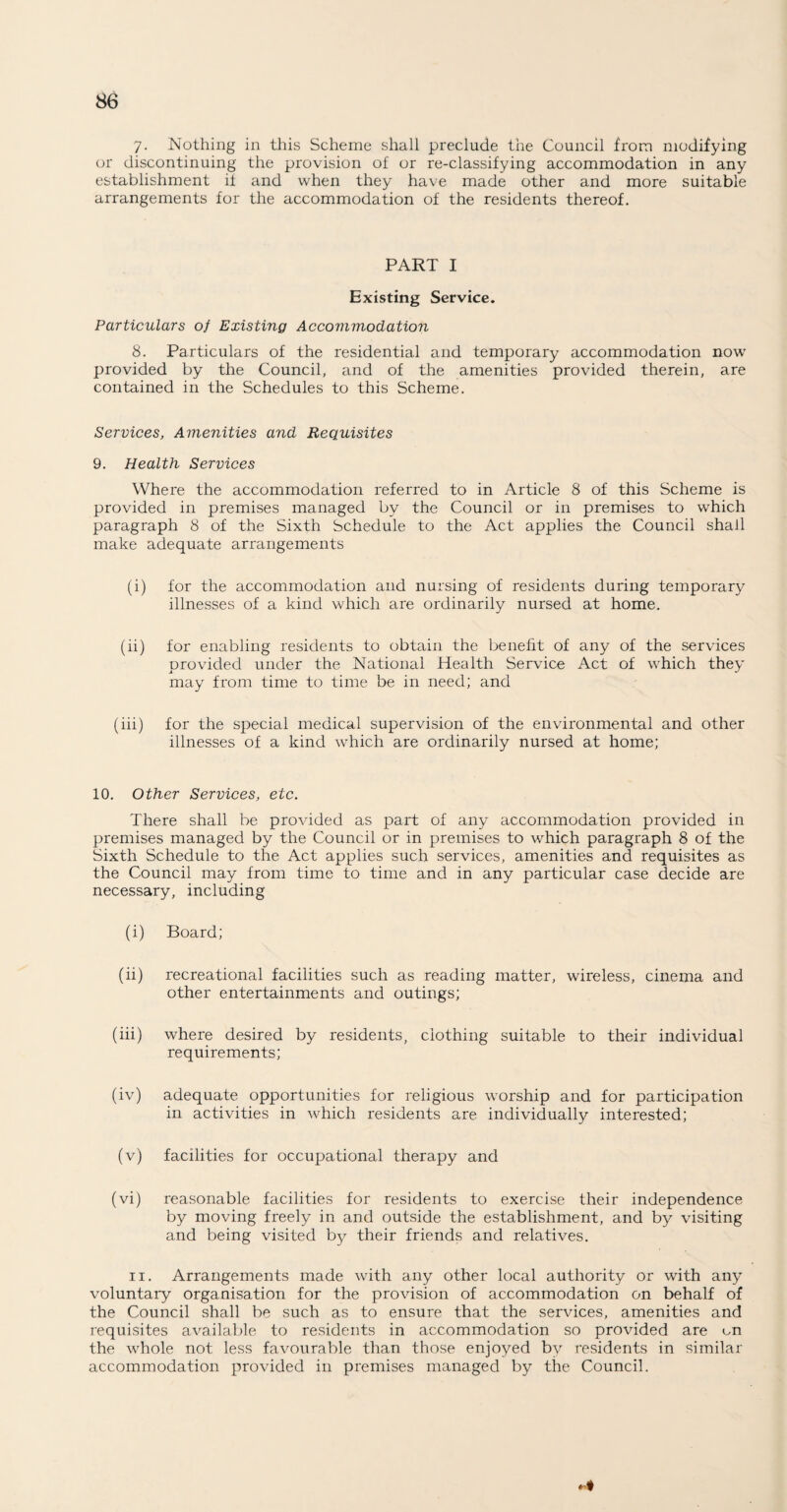 7- Nothing in this Scheme shall preclude the Council from modifying or discontinuing the provision of or re-classifying accommodation in any establishment if and when they have made other and more suitable arrangements for the accommodation of the residents thereof. PART I Existing Service. Particulars of Existing Accommodation 8. Particulars of the residential and temporary accommodation now provided by the Council, and of the amenities provided therein, are contained in the Schedules to this Scheme. Services, Amenities and Requisites 9. Health Services Where the accommodation referred to in Article 8 of this Scheme is provided in premises managed by the Council or in premises to which paragraph 8 of the Sixth Schedule to the Act applies the Council shall make adequate arrangements (i) for the accommodation and nursing of residents during temporary illnesses of a kind which are ordinarily nursed at home. (ii) for enabling residents to obtain the benefit of any of the services provided under the National Health Service Act of which they may from time to time be in need; and (iii) for the special medical supervision of the environmental and other illnesses of a kind which are ordinarily nursed at home; 10. Other Services, etc. There shall be provided as part of any accommodation provided in premises managed by the Council or in premises to which paragraph 8 of the Sixth Schedule to the Act applies such services, amenities and requisites as the Council may from time to time and in any particular case decide are necessary, including (i) Board; (ii) recreational facilities such as reading matter, wireless, cinema and other entertainments and outings; (iii) where desired by residents, clothing suitable to their individual requirements; (iv) adequate opportunities for religious worship and for participation in activities in which residents are individually interested; (v) facilities for occupational therapy and (vi) reasonable facilities for residents to exercise their independence by moving freely in and outside the establishment, and by visiting and being visited by their friends and relatives. ii. Arrangements made with any other local authority or with any voluntary organisation for the provision of accommodation on behalf of the Council shall be such as to ensure that the services, amenities and requisites available to residents in accommodation so provided are on the whole not less favourable than those enjoyed by residents in similar accommodation provided in premises managed by the Council.