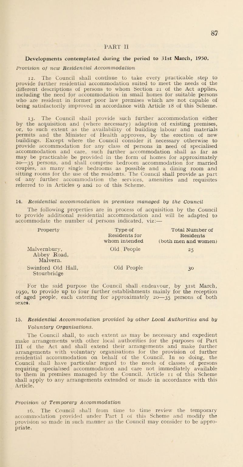 PART n Developments contemplated during the period to 31st March, 1950. Provision of new Residential Accommodation 12. The Council shall continue to take every practicable step to provide further residential accommodation suited to meet the needs of the different descriptions of persons to whom Section 21 of the Act applies, including the need for accommodation in small homes for suitable persons who are resident in former poor law premises which are not capable of being satisfactorily improved in accordance with Article 18 of this Scheme. 13. The Council shall provide such further accommodation either by the acquisition and (where necessary) adaption of existing premises, or, to such extent as the availability of building labour and materials permits and the Minister of Health approves, by the erection of new buildings. Except where the Council consider it necessary otherwise to provide accommodation for any class of persons in need of specialised accommodation and care, such further accommodation shall as far as may be practicable be provided in the form of homes for approximately 20—35 persons, and shall comprise bedroom accommodation for married couples, as many single bedrooms as possible and a dining room and sitting rooms for the use of the residents. The Council shall provide as part of any further accommodation the services, amenities and requisites referred to in Articles 9 and 10 of this Scheme. 14. Residential accommodation in premises managed by the Council The following properties are in process of acquisition by the Council to provide additional residential accommodation and will be adapted to accommodate the number of persons indicated, viz:— Property Type of Residents for whom intended Total Number of Residents (both men and women) Malvernbury, Abbey Road, Malvern. Old People 25 Swinford Old Hall, Stourbridge Old People 30 For the said purpose the Council shall endeavour, by 31st March, 1950, to provide up to four further establishments mainly for the reception of aged people, each catering for approximately 20—35 persons of both sexes. 15. Residential Accommodation provided by other Local Authorities and by Voluntary Organisations. The Council shall, to such extent as may be necessary and expedient make arrangements with other local authorities for the purposes of Part III of the Act and shall extend their arrangements and make further arrangements with voluntary organisations for the provision of further residential accommodation on behalf of the Council. In so doing, the Council shall have particular regard to the needs of classes of persons requiring specialised accommodation and care not immediately available to them in premises managed by the Council. Article 11 of this Scheme shall apply to any arrangements extended or made in accordance with this Article. Provision of Temporary Accommodation 16. The Council shall from time to time review the temporary accommodation provided under Part I of this Scheme and modify the provision so made in such manner as the Council may consider to be appro¬ priate.