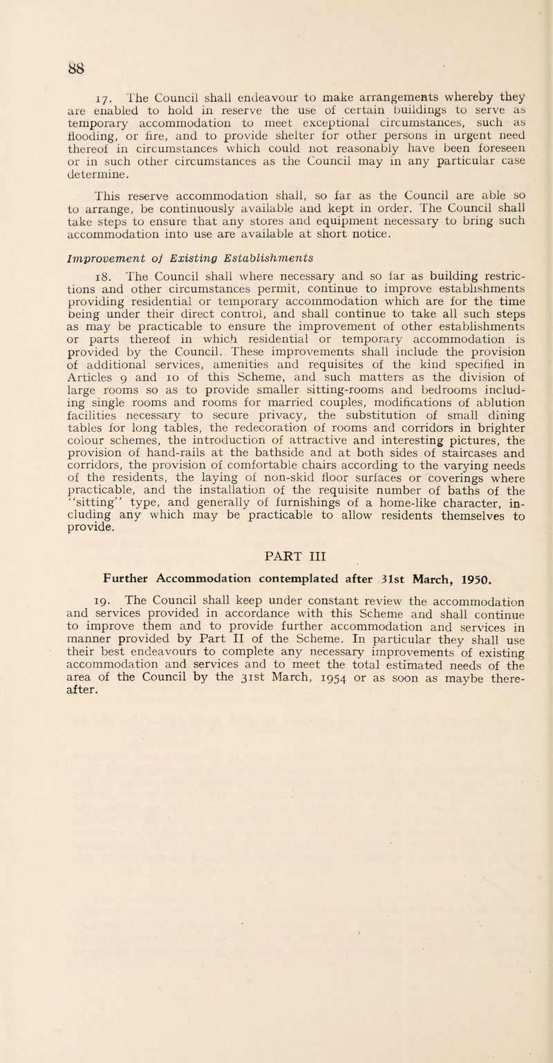 17- The Council shall endeavour to make arrangements whereby they are enabled to hold in reserve the use of certain buildings to serve as temporary accommodation to meet exceptional circumstances, such as Hooding, or fire, and to provide shelter for other persons in urgent need thereof in circumstances which could not reasonably have been foreseen or in such other circumstances as the Council may in any particular case determine. This reserve accommodation shall, so far as the Council are able so to arrange, be continuously available and kept in order. The Council shall take steps to ensure that any stores and equipment necessary to bring such accommodation into use are available at short notice. Improvement of Existing Establishments 18. The Council shall where necessary and so far as building restric¬ tions and other circumstances permit, continue to improve establishments providing residential or temporary accommodation which are for the time being under their direct control, and shall continue to take all such steps as may be practicable to ensure the improvement of other establishments or parts thereof in which residential or temporary accommodation is provided by the Council. These improvements shall include the provision of additional services, amenities and requisites of the kind specified in Articles 9 and 10 of this Scheme, and such matters as the division of large rooms so as to provide smaller sitting-rooms and bedrooms includ¬ ing single rooms and rooms for married couples, modifications of ablution facilities necessary to secure privacy, the substitution of small dining tables for long tables, the redecoration of rooms and corridors in brighter colour schemes, the introduction of attractive and interesting pictures, the provision of hand-rails at the bathside and at both sides of staircases and corridors, the provision of comfortable chairs according to the varying needs of the residents, the laying of non-skid floor surfaces or coverings where practicable, and the installation of the requisite number of baths of the “sitting” type, and generally of furnishings of a home-like character, in¬ cluding any which may be practicable to allow residents themselves to provide. PART III Further Accommodation contemplated after 31st March, 1950. 19. The Council shall keep under constant review the accommodation and services provided in accordance with this Scheme and shall continue to improve them and to provide further accommodation and services in manner provided by Part II of the Scheme. In particular they shall use their best endeavours to complete any necessary improvements of existing accommodation and services and to meet the total estimated needs of the area of the Council by the 31st March, 1954 or as soon as maybe there¬ after.