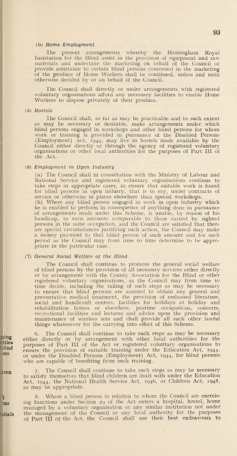 (to) Home Employment The present arrangements whereby the Birmingham Royal Institution for the Blind assist in the provision of equipment and raw materials and undertake the marketing on behalf of the Council or provide assistance to certain blind persons concerned in the marketing of the produce of Home Workers shall be continued, unless and until otherwise decided by or on behalf of the Council. The Council shall directly or under arrangements with registered voluntary organisations afford any necessary facilities to enable Home Workers to dispose privately of their produce. (5) Hostels The Council shall, so far as may be practicable and to such extent as may be necessary or desirable, make arrangements under which blind persons engaged in workshops and other blind persons for whom work or training is provided in pursuance of the Disabled Persons (Employment) Act, 1944, may live in hostels made available by the Council either directly or through the agency of registered voluntary organisations or other local authorities for the purposes of Part III of the Act. (6) Employment in Open Industry (a) The Council shall in consultation with the Ministry of Labour and National Service and registered voluntary organisations continue to take steps in appropriate cases, to ensure that suitable work is found for blind persons in open indusry, that is to say, under contracts of service or otherwise in places eleswhere than special workshops. (b) Where any blind person engaged in work in open industry which he is enabled to perform in consequence of anything done in pursuance of arrangements made under this Scheme, is unable, by reason of his handicap, to earn amounts comparable to those earned by sighted persons in the same occupation, and the Council are satisfied that there are special circumstances justifying such action, the Council may make a money payment to that blind person of such amount and for such period as the Council may from time to time determine to be appro¬ priate in the patricular case. (7) General Social Welfare of the Blind The Council shall continue to promote the general social welfare of blind persons by the provision of all necessary services either directly or by arrangement with the County Association for the Blind or other registered voluntary organisations, as the Council may from time to time decide, including the taking of such steps as may be necessary to ensure that blind persons are assisted to obtain any general and preventative medical treatment, the provision of embossed literature, social and handicraft centres, facilities for holidays at holiday and rehabilitation homes or elsewhere, pastime occupations, concerts, recreational facilities and lectures and advice upon the provision and maintenance of wireless sets and shall provide all such other lawful things whatsoever for the carrying into effect of this Scheme. 6. The Council shall continue to take such steps as may be necessary either directly or by arrangement with other local authorities for the purposes of Part III of the Act or registered voluntary organisations to ensure the provision of suitable training under the Education Act, 1944, or under the Disabled Persons (Employment) Act, 1944, f°r blind persons who are capable of benefiting from such training. 7. The Council shall continue to take such steps as may be necessary to satisfy themselves that blind children are dealt with under the Education Act, 1944, the National Health Service Act, 1946, or Children Act, 1948, as may be appropriate. 8. Where a blind person in relation to whom the Council are exercis¬ ing functions under Section 29 of the Act enters a hospital, hostel, home managed by a voluntary organisation or any similar institution not under the management of the Council or any local authority for the purposes of Part III of the Act, the Council shall use their best endeavours to