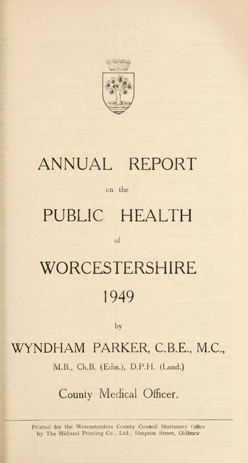 ANNUAL REPORT cn the PUBLIC HEALTH of WORCESTERSHIRE 1949 by WYNDHAM PARKER, C.B.E., M.C., M.B., Cli.B. (Edin.), D.P.H. (Lond.) County Medical Officer. Printed for the Worcestershire County Council Stationery Office by The Midland Printing Co., Ltd., Simpson Street, Oldburv