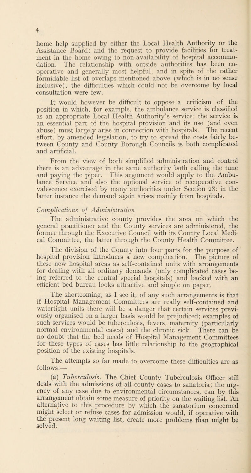 home help supplied by either the Local Health Authority or the Assistance Board; and the request to provide facilities for treat¬ ment in the home owing to non-availability of hospital accommo¬ dation. The relationship with outside authorities has been co¬ operative and generally most helpful, and in spite of the rather formidable list of overlaps mentioned above (which is in no sense inclusive), the difficulties which could not be overcome by local consultation were few. It would however be difficult to oppose a criticism of the position in which, for example, the ambulance service is classified as an appropriate Local Health Authority's service; the service is an essential part of the hospital provision and its use (and even abuse) must largely arise in connection with hospitals. The recent effort, by amended legislation, to try to spread the costs fairly be¬ tween County and County Borough Councils is both complicated and artificial. From the view of both simplified administration and control there is an advantage in the same authority both calling the tune and paying the piper. This argument would apply to the Ambu¬ lance Service and also the optional service of recuperative con¬ valescence exercised by many authorities under Section 28: in the latter instance the demand again arises mainly from hospitals. Complications of Administration The administrative county provides the area on which the general practitioner and the County services are administered, the former through the Executive Council with its County Local Medi¬ cal Committee, the latter through the County Health Committee. The division of the County into four parts for the purpose of hospital provision introduces a new complication. The picture of these new hospital areas as self-contained units with arrangements for dealing with all ordinary demands (only complicated cases be¬ ing referred to the central special hospitals) and backed with an efficient bed bureau looks attractive and simple on paper. The shortcoming, as I see it, of any such arrangements is that if Hospital Management Committees are really self-contained and watertight units there will be a danger that certain services previ¬ ously organised on a larger basis would be prejudiced; examples of such services would be tuberculosis, fevers, maternity (particularly normal environmental cases) and the chronic sick. There can be no doubt that the bed needs of Hospital Management Committees for these types of cases has little relationship to the geographical position of the existing hospitals. The attempts so far made to overcome these difficulties are as follows:— (a) Tuberculosis. The Chief County Tuberculosis Officer still deals with the admissions of all county cases to sanatoria; the urg¬ ency of any case due to environmental circumstances, can by this arrangement obtain some measure of priority on the waiting list. An alternative to this procedure by which the sanatorium concerned might select or refuse cases for admission would, if operative with the present long waiting list, create more problems than might be solved.