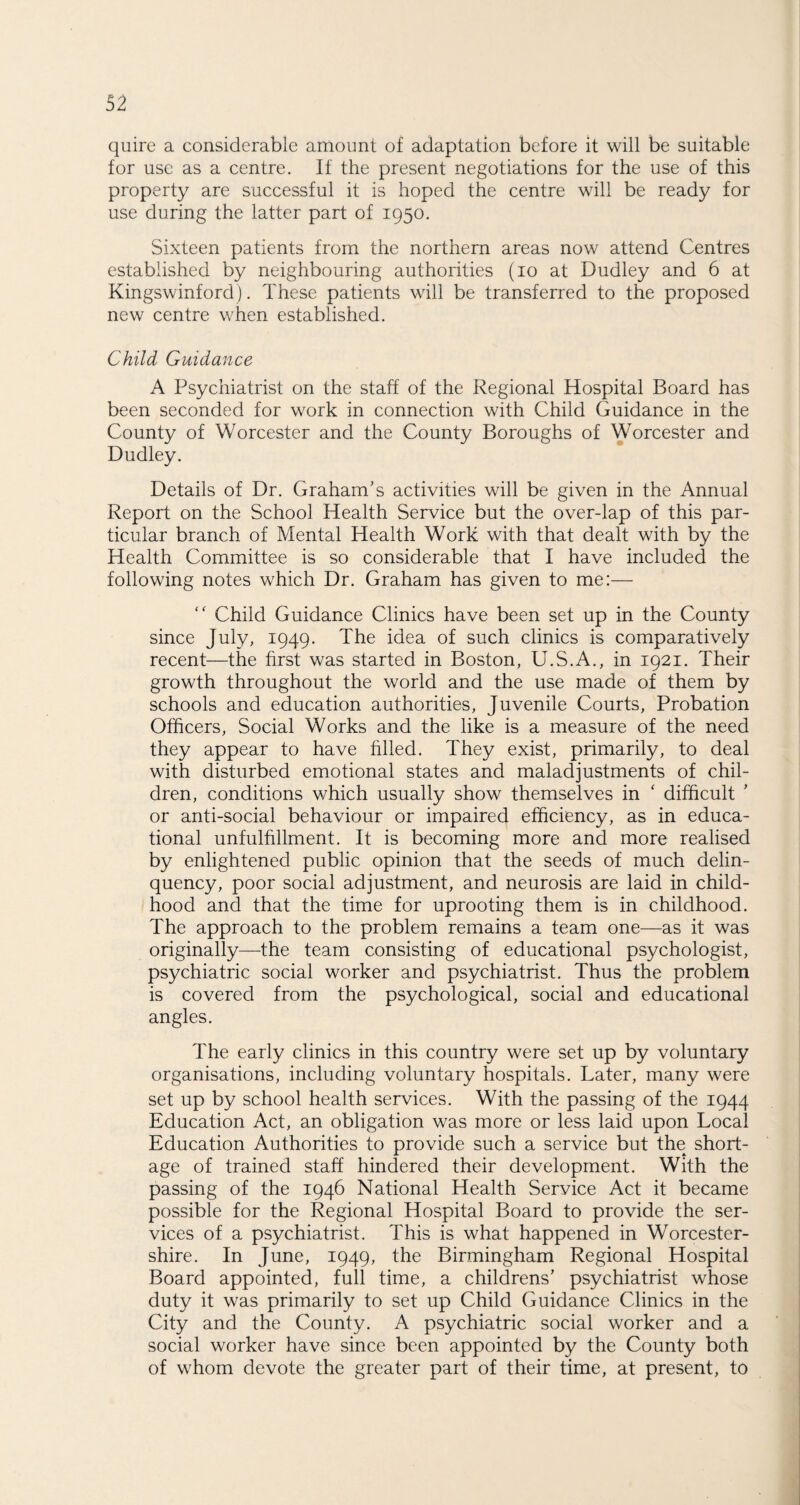 quire a considerable amount of adaptation before it will be suitable for use as a centre. If the present negotiations for the use of this property are successful it is hoped the centre will be ready for use during the latter part of 1950. Sixteen patients from the northern areas now attend Centres established by neighbouring authorities (10 at Dudley and 6 at Kingswinford). These patients will be transferred to the proposed new centre when established. Child Guidance A Psychiatrist on the staff of the Regional Hospital Board has been seconded for work in connection with Child Guidance in the County of Worcester and the County Boroughs of Worcester and Dudley. Details of Dr. Graham’s activities will be given in the Annual Report on the School Health Service but the over-lap of this par¬ ticular branch of Mental Health Work with that dealt with by the Health Committee is so considerable that I have included the following notes which Dr. Graham has given to me:— “ Child Guidance Clinics have been set up in the County since July, 1949. The idea of such clinics is comparatively recent—the first was started in Boston, U.S.A., in 1921. Their growth throughout the world and the use made of them by schools and education authorities, Juvenile Courts, Probation Officers, Social Works and the like is a measure of the need they appear to have filled. They exist, primarily, to deal with disturbed emotional states and maladjustments of chil¬ dren, conditions which usually show themselves in ‘ difficult ’ or anti-social behaviour or impaired efficiency, as in educa¬ tional unfulfillment. It is becoming more and more realised by enlightened public opinion that the seeds of much delin¬ quency, poor social adjustment, and neurosis are laid in child¬ hood and that the time for uprooting them is in childhood. The approach to the problem remains a team one—as it was originally—the team consisting of educational psychologist, psychiatric social worker and psychiatrist. Thus the problem is covered from the psychological, social and educational angles. The early clinics in this country were set up by voluntary organisations, including voluntary hospitals. Later, many were set up by school health services. With the passing of the 1944 Education Act, an obligation was more or less laid upon Local Education Authorities to provide such a service but the short¬ age of trained staff hindered their development. With the passing of the 1946 National Health Seryice Act it became possible for the Regional Hospital Board to provide the ser¬ vices of a psychiatrist. This is what happened in Worcester¬ shire. In June, 1949, the Birmingham Regional Hospital Board appointed, full time, a childrens’ psychiatrist whose duty it was primarily to set up Child Guidance Clinics in the City and the County. A psychiatric social worker and a social worker have since been appointed by the County both of whom devote the greater part of their time, at present, to