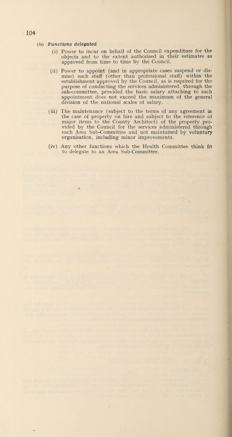 (b) Functions delegated (i) Power to incur on behalf of the Council expenditure for the objects and to the extent authorised in their estimates as approved from time to time by the Council. (ii) Power to appoint (and in appropriate cases suspend or dis¬ miss) such staff (other than professional staff) within the establishment approved by the Council, as is required for the purpose of conducting the services administered, through the sub-committee, provided the basic salary attaching to such appointment does not exceed the maximum of the general division of the national scales of salary. (iii) The maintenance (subject to the terms of any agreement in the case of property on hire and subject to the reference of major items to the County Architect) of the property pro¬ vided by the Council for the services administered through each Area Sub-Committee and not maintained by voluntary organisation, including minor improvements. (iv) Any other functions which the Health Committee think fit to delegate to an Area Sub-Committee.