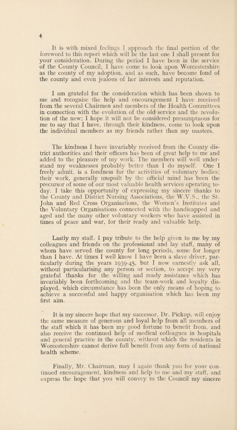 It is with mixed feelings I approach the final portion of the foreword to this report which will be the last one I shall present for your consideration. During the period I have been in the service of the County Council, I have come to look upon Worcestershire as the county of my adoption, and as such, have become fond of the county and even jealous of her interests and reputation. I am grateful for the consideration which has been shown to me and recognise the help and encouragement I have received from the several Chairmen and members of the Health Committees in connection with the evolution of the old service and the revolu¬ tion of the new; I hope it will not be considered presumptuous for me to say that I have, through their kindness, come to look upon the individual members as my friends rather than my masters. The kindness I have invariably received from the County dis¬ trict authorities and their officers has been of great help to me and added to the pleasure of my work. The members will well under¬ stand my weaknesses probably better than I do myself. One I freely admit, is a fondness for the activities of voluntary bodies; their work, generally unspoilt by the official mind has been the precursor of some of our most valuable health services operating to¬ day. I take this opportunity of expressing my sincere thanks to the County and District Nursing Associations, the W.V.S., the St. John and Red Cross Organisations, the Women’s Institutes and the Voluntary Organisations connected with the handicapped and aged and the many other voluntary workers who have assisted in times of peace and war, for their ready and valuable help. Lastly my staff. I pay tribute to the help given to me by my colleagues and friends on the professional and lay staff, many of whom have served the county for long periods, some for longer than I have. At times I well know I have been a slave driver, par¬ ticularly during the years 1939-45, but I now earnestly ask all, without particularising any person or section, to accept my very grateful thanks for the willing and ready assistance which has invariably been forthcoming and the team-work and loyalty dis¬ played, which circumstance has been the only means of hoping to achieve a successful and happy organisation which has been my first aim. It is my sincere hope that my successor, Dr. Pickup, will enjoy the same measure of generous and loyal help from all members of the staff which it has been my good fortune to benefit from, and also receive the continued help of medical colleagues in hospitals and general practice in the county, without which the residents in Worcestershire cannot derive full benefit from any form of national health scheme. Finally, Mr. Chairman, may I again thank you for your con¬ tinued encouragement, kindness and help to me and my staff, and express the hope that you will convey to the Council my sincere