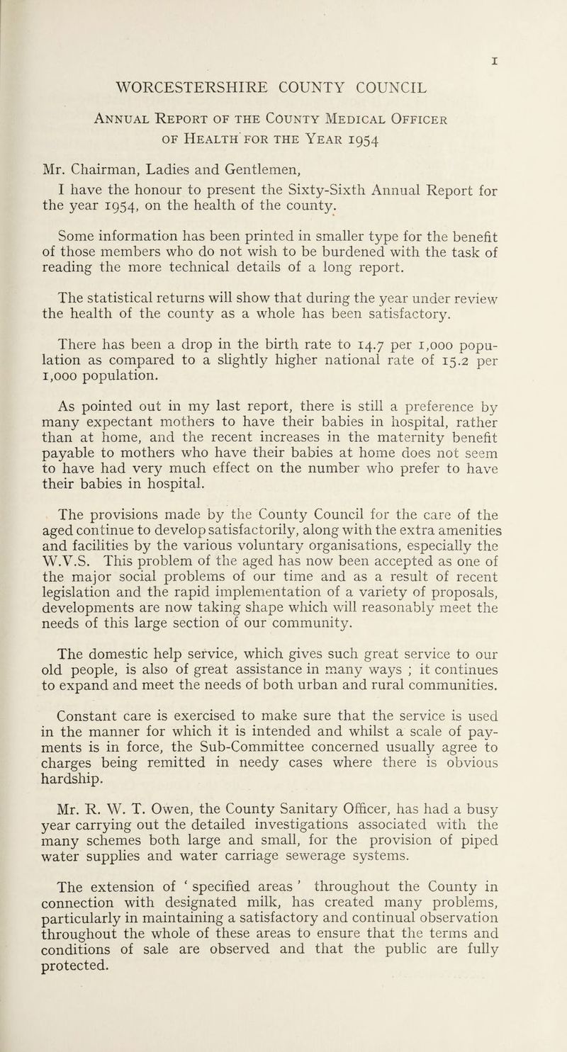 WORCESTERSHIRE COUNTY COUNCIL Annual Report of the County Medical Officer of Health for the Year 1954 Mr. Chairman, Ladies and Gentlemen, I have the honour to present the Sixty-Sixth Annual Report for the year 1954, on the health of the county. Some information has been printed in smaller type for the benefit of those members who do not wish to be burdened with the task of reading the more technical details of a long report. The statistical returns will show that during the year under review the health of the county as a whole has been satisfactory. There has been a drop in the birth rate to 14.7 per 1,000 popu¬ lation as compared to a slightly higher national rate of 15.2 per 1,000 population. As pointed out in my last report, there is still a preference by many expectant mothers to have their babies in hospital, rather than at home, and the recent increases in the maternity benefit payable to mothers who have their babies at home does not seem to have had very much effect on the number who prefer to have their babies in hospital. The provisions made by the County Council for the care of the aged continue to develop satisfactorily, along with the extra amenities and facilities by the various voluntary organisations, especially the W.V.S. This problem of the aged has now been accepted as one of the major social problems of our time and as a result of recent legislation and the rapid implementation of a variety of proposals, developments are now taking shape which will reasonably meet the needs of this large section of our community. The domestic help service, which gives such great service to our old people, is also of great assistance in many ways ; it continues to expand and meet the needs of both urban and rural communities. Constant care is exercised to make sure that the service is used in the manner for which it is intended and whilst a scale of pay¬ ments is in force, the Sub-Committee concerned usually agree to charges being remitted in needy cases where there is obvious hardship. Mr. R. W. T. Owen, the County Sanitary Officer, has had a busy year carrying out the detailed investigations associated with the many schemes both large and small, for the provision of piped water supplies and water carriage sewerage systems. The extension of ‘ specified areas ' throughout the County in connection with designated milk, has created many problems, particularly in maintaining a satisfactory and continual observation throughout the whole of these areas to ensure that the terms and conditions of sale are observed and that the public are fully protected.