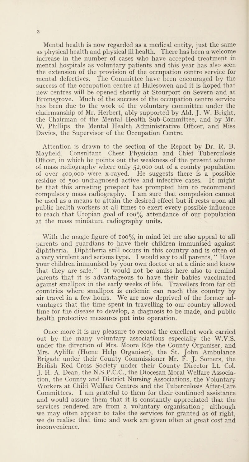 Mental health is now regarded as a medical entity, just the same as physical health and physical ill health. There has been a welcome increase in the number of cases who have accepted treatment in mental hospitals as voluntary patients and this year has also seen the extension of the provision of the occupation centre service for mental defectives. The Committee have been encouraged by the success of the occupation centre at Halesowen and it is hoped that new centres will be opened shortly at Stourport on Severn and at Bromsgrove. Much of the success of the occupation centre service has been due to the work of the voluntary committee under the chairmanship of Mr. Herbert, ably supported by Aid. J. W. Bright, the Chairman of the Mental Health Sub-Committee, and bv Mr. W. Phillips, the Mental Health Administrative Officer, and Miss Davies, the Supervisor of the Occupation Centre. Attention is drawn to the section of the Report by Dr. R. B. Mayfield, Consultant Chest Physician and Chief Tuberculosis Officer, in which he points out the weakness of the present scheme of mass radiography where only 52,000 out of a county population of over 400,000 were x-rayed. He suggests there is a possible residue of 500 undiagnosed active and infective cases. It might be that this arresting prospect has prompted him to recommend compulsory mass radiography. I am sure that compulsion cannot be used as a means to attain the desired effect but it rests upon all public health workers at all times to exert every possible influence to reach that Utopian goal of 100% attendance of our population at the mass miniature radiography units. With the magic figure of 100% in mind let me also appeal to all parents and guardians to have their children immunised against diphtheria. Diphtheria still occurs in this country and is often of a very virulent and serious type. I would say to all parents, “ Have your children immunised by your own doctor or at a clinic and know that they are safe.” It would not be amiss here also to remind parents that it is advantageous to have their babies vaccinated against smallpox in the early weeks of life. Travellers from far off countries where smallpox is endemic can reach this country by air travel in a few hours. We are now deprived of the former ad¬ vantages that the time spent in travelling to our country allowed time for the disease to develop, a diagnosis to be made, and public health protective measures put into operation. Once more it is my pleasure to record the excellent work carried out by the many voluntary associations especially the W.V.S. under the direction of Mrs. Moore Ede the County Organiser, and Mrs. Ayliffe (Home Help Organiser), the St. John Ambulance Brigade under their County Commissioner Mr. F. J. Somers, the British Red Cross Society under their County Director Lt. Col. J. H. A. Dean, the N.S.P.C.C., the Diocesan Moral Welfare Associa¬ tion, the County and District Nursing Associations, the Voluntary Workers at Child Welfare Centres and the Tuberculosis After-Care Committees. I am grateful to them for their continued assistance and would assure them that it is constantly appreciated that the services rendered are from a voluntary organisation ; although we may often appear to take the services for granted as of right, we do realise that time and work are given often at great cost and inconvenience.