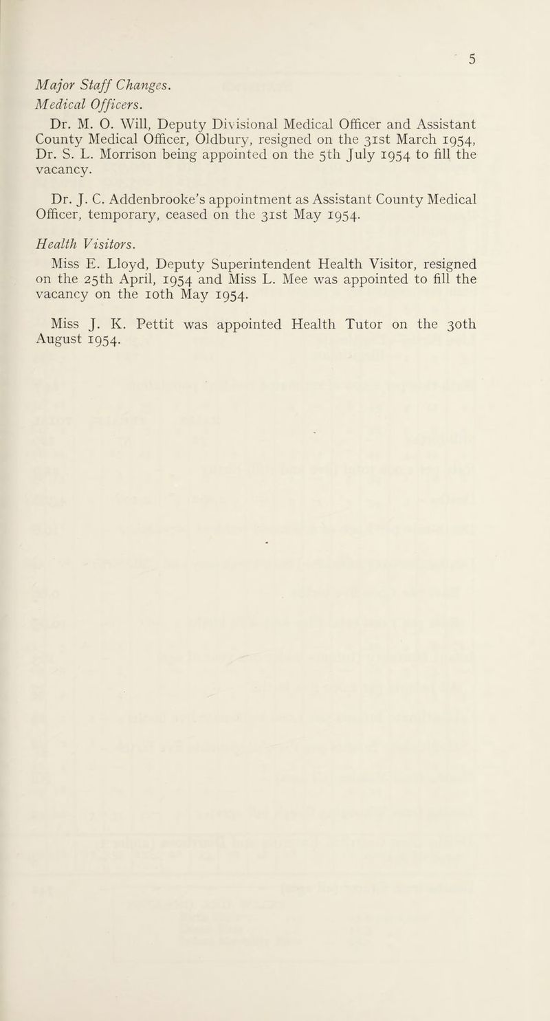 Major Staff Changes. Medical Officers. Dr. M. O. Will, Deputy Divisional Medical Officer and Assistant County Medical Officer, Oldbury, resigned on the 31st March 1954, Dr. S. L. Morrison being appointed on the 5th July 1954 to fill the vacancy. Dr. J. C. Addenbrooke’s appointment as Assistant County Medical Officer, temporary, ceased on the 31st May 1954. Health Visitors. Miss E. Lloyd, Deputy Superintendent Health Visitor, resigned on the 25 th April, 1954 and Miss L. Mee was appointed to fill the vacancy on the 10th May 1954. Miss J. K. Pettit was appointed Health Tutor on the 30th August 1954.