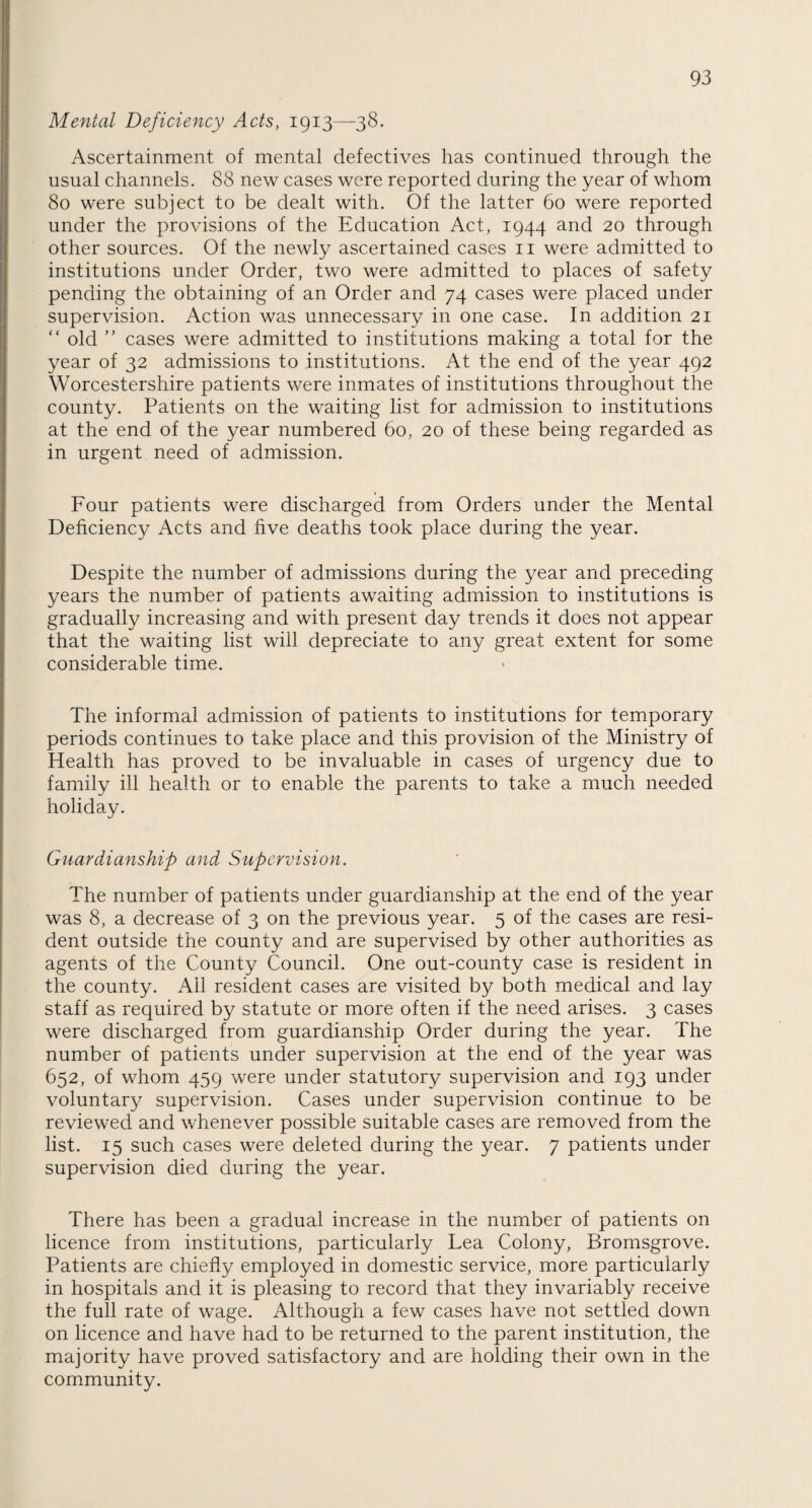 Mental Deficiency Acts, 1913—38. Ascertainment of mental defectives has continued through the usual channels. 88 new cases were reported during the year of whom 80 were subject to be dealt with. Of the latter 60 were reported under the provisions of the Education Act, 1944 and 20 through other sources. Of the newly ascertained cases 11 were admitted to institutions under Order, two were admitted to places of safety pending the obtaining of an Order and 74 cases were placed under supervision. Action was unnecessary in one case. In addition 21 “ old ” cases were admitted to institutions making a total for the year of 32 admissions to institutions. At the end of the year 492 Worcestershire patients were inmates of institutions throughout the county. Patients on the waiting list for admission to institutions at the end of the year numbered 60, 20 of these being regarded as in urgent need of admission. Four patients were discharged from Orders under the Mental Deficiency Acts and five deaths took place during the year. Despite the number of admissions during the year and preceding years the number of patients awaiting admission to institutions is gradually increasing and with present day trends it does not appear that the waiting list will depreciate to any great extent for some considerable time. The informal admission of patients to institutions for temporary periods continues to take place and this provision of the Ministry of Health has proved to be invaluable in cases of urgency due to family ill health or to enable the parents to take a much needed holiday. Guardianship and Supervision. The number of patients under guardianship at the end of the year was 8, a decrease of 3 on the previous year. 5 of the cases are resi¬ dent outside the county and are supervised by other authorities as agents of the County Council. One out-county case is resident in the county. Ail resident cases are visited by both medical and lay staff as required by statute or more often if the need arises. 3 cases were discharged from guardianship Order during the year. The number of patients under supervision at the end of the year was 652, of whom 459 were under statutory supervision and 193 under voluntary supervision. Cases under supervision continue to be reviewed and whenever possible suitable cases are removed from the list. 15 such cases were deleted during the year. 7 patients under supervision died during the year. There has been a gradual increase in the number of patients on licence from institutions, particularly Lea Colony, Bromsgrove. Patients are chiefly employed in domestic service, more particularly in hospitals and it is pleasing to record that they invariably receive the full rate of wage. Although a few cases have not settled down on licence and have had to be returned to the parent institution, the majority have proved satisfactory and are holding their own in the community.
