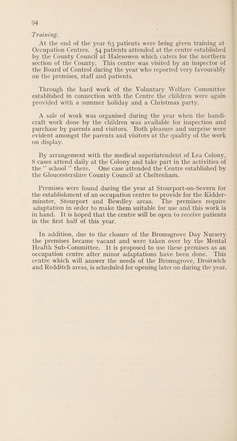 T raining. At the end of the year 63 patients were being given training at Occupation Centres. 54 patients attended at the centre established by the County Council at Halesowen which caters for the northern section of the County. This centre was visited by an inspector of the Board of Control during the year who reported very favourably on the premises, staff and patients. Through the hard work of the Voluntary Welfare Committee established in connection with the Centre the children were again provided with a summer holiday and a Christmas party. A sale of work was organised during the year when the handi¬ craft work done by the children was available for inspection and purchase by parents and visitors. Both pleasure and surprise were evident amongst the parents and visitors at the quality of the work on display. By arrangement with the medical superintendent of Lea Colony, 8 cases attend daily at the Colony and take part in the activities of the “ school ” there. One case attended the Centre established by the Gloucestershire County Council at Cheltenham. Premises were found during the year at Stourport-on-Severn for the establishment of an occupation centre to provide for the Kidder¬ minster, Stourport and Bewdley areas. The premises require adaptation in order to make them suitable for use and this work is in hand. It is hoped that the centre will be open to receive patients in the first half of this year. In addition, due to the closure of the Bromsgrove Day Nursery the premises became vacant and were taken over by the Mental Health Sub-Committee. It is proposed to use these premises as an occupation centre after minor adaptations have been done. This centre which will answer the needs of the Bromsgrove, Droitwich and Redditch areas, is scheduled for opening later on during the year.