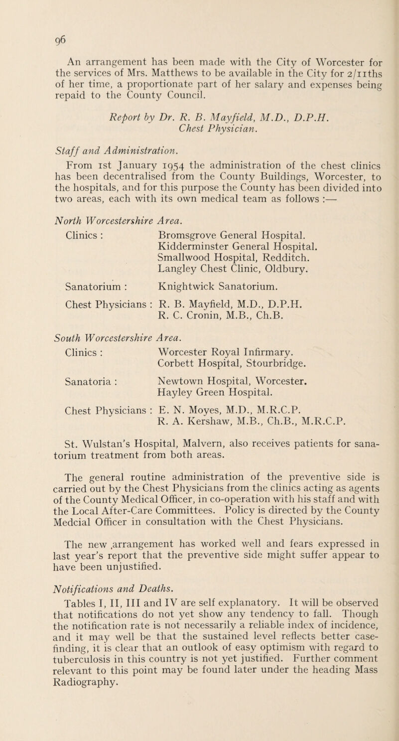 An arrangement has been made with the City of Worcester for the services of Mrs. Matthews to be available in the City for 2/nths of her time, a proportionate part of her salary and expenses being repaid to the County Council. Report by Dr. R. B. Mayfield, M.D., D.P.H. Chest Physician. Staff and Administration. From ist January 1954 the administration of the chest clinics has been decentralised from the County Buildings, Worcester, to the hospitals, and for this purpose the County has been divided into two areas, each with its own medical team as follows :— North Worcestershire Area. Clinics : Bromsgrove General Hospital. Kidderminster General Hospital. Smallwood Hospital, Redditch. Langley Chest Clinic, Oldbury. Sanatorium : Knightwick Sanatorium. Chest Physicians : R. B. Mayfield, M.D., D.P.H. R. C. Cronin, M.B., Ch.B. South Worcestershire Area. Clinics : Worcester Royal Infirmary. Corbett Hospital, Stourbridge. Sanatoria : Newtown Hospital, Worcester. Hayley Green Hospital. Chest Physicians : E. N. Moyes, M.D., M.R.C.P. R. A. Kershaw, M.B., Ch.B., M.R.C.P. St. Wulstan’s Hospital, Malvern, also receives patients for sana¬ torium treatment from both areas. The general routine administration of the preventive side is carried out by the Chest Physicians from the clinics acting as agents of the County Medical Officer, in co-operation with his staff and with the Local After-Care Committees. Policy is directed by the County Medcial Officer in consultation with the Chest Physicians. The new .arrangement has worked well and fears expressed in last year’s report that the preventive side might suffer appear to have been unjustified. Notifications and Deaths. Tables I, II, III and IV are self explanatory. It will be observed that notifications do not yet show any tendency to fall. Though the notification rate is not necessarily a reliable index of incidence, and it may well be that the sustained level reflects better case¬ finding, it is clear that an outlook of easy optimism with regard to tuberculosis in this country is not yet justified. Further comment relevant to this point may be found later under the heading Mass Radiography.
