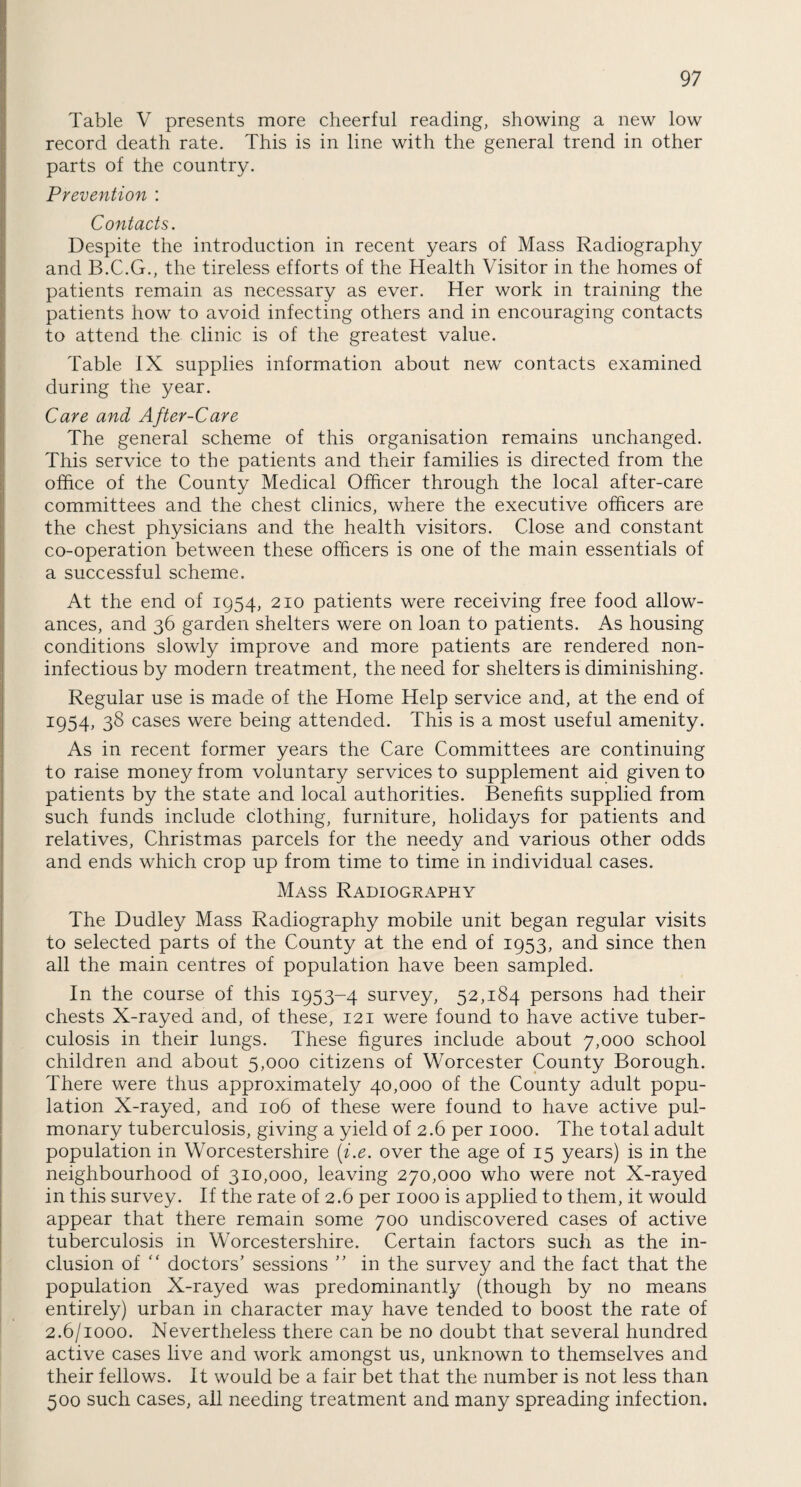 Table V presents more cheerful reading, showing a new low record death rate. This is in line with the general trend in other parts of the country. Prevention : Contacts. Despite the introduction in recent years of Mass Radiography and B.C.G., the tireless efforts of the Health Visitor in the homes of patients remain as necessary as ever. Her work in training the patients how to avoid infecting others and in encouraging contacts to attend the clinic is of the greatest value. Table IX supplies information about new contacts examined during the year. Care and After-Care The general scheme of this organisation remains unchanged. This service to the patients and their families is directed from the office of the County Medical Officer through the local after-care committees and the chest clinics, where the executive officers are the chest physicians and the health visitors. Close and constant co-operation between these officers is one of the main essentials of a successful scheme. At the end of 1954, 210 patients were receiving free food allow¬ ances, and 36 garden shelters were on loan to patients. As housing conditions slowly improve and more patients are rendered non- infectious by modern treatment, the need for shelters is diminishing. Regular use is made of the Home Help service and, at the end of 1954, 38 cases were being attended. This is a most useful amenity. As in recent former years the Care Committees are continuing to raise money from voluntary services to supplement aid given to patients by the state and local authorities. Benefits supplied from such funds include clothing, furniture, holidays for patients and relatives, Christmas parcels for the needy and various other odds and ends which crop up from time to time in individual cases. Mass Radiography The Dudley Mass Radiography mobile unit began regular visits to selected parts of the County at the end of 1953, and since then all the main centres of population have been sampled. In the course of this 1953-4 survey, 52,184 persons had their chests X-rayed and, of these, 121 were found to have active tuber¬ culosis in their lungs. These figures include about 7,000 school children and about 5,000 citizens of Worcester County Borough. There were thus approximately 40,000 of the County adult popu¬ lation X-rayed, and 106 of these were found to have active pul¬ monary tuberculosis, giving a yield of 2.6 per 1000. The total adult population in Worcestershire (i.e. over the age of 15 years) is in the neighbourhood of 310,000, leaving 270,000 who were not X-rayed in this survey. If the rate of 2.6 per 1000 is applied to them, it would appear that there remain some 700 undiscovered cases of active tuberculosis in Worcestershire. Certain factors such as the in¬ clusion of  doctors’ sessions ” in the survey and the fact that the population X-rayed was predominantly (though by no means entirely) urban in character may have tended to boost the rate of 2.6/1000. Nevertheless there can be no doubt that several hundred active cases live and work amongst us, unknown to themselves and their fellows. It would be a fair bet that the number is not less than 500 such cases, all needing treatment and many spreading infection.