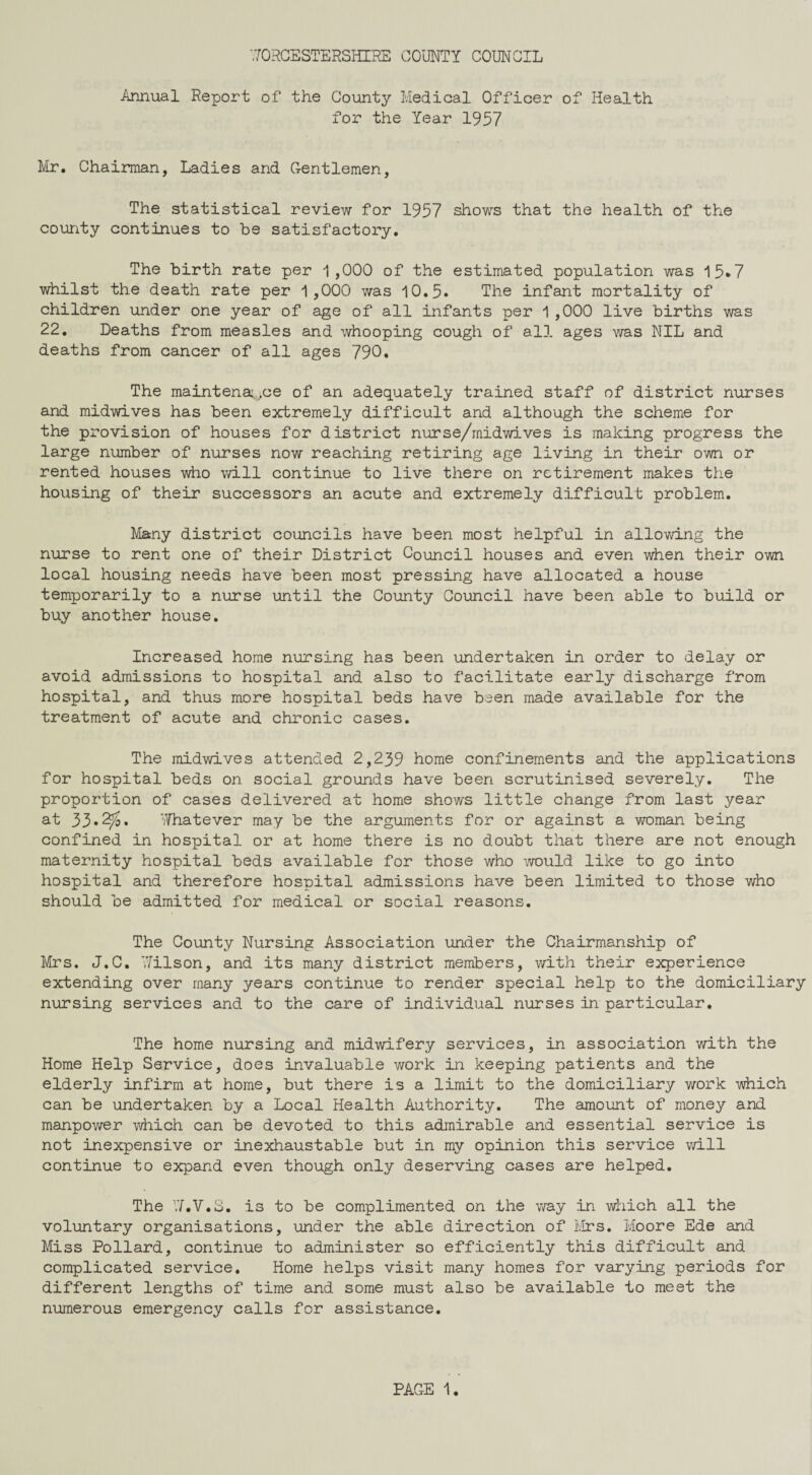 Annual Report of the County Medical Officer of Health for the Year 1957 Ivir. Chairman, Ladies and Gentlemen, The statistical review for 1957 shows that the health of the county continues to be satisfactory. The birth rate per 1,000 of the estimated population was 15*7 whilst the death rate per 1,000 was 10.5* The infant mortality of children under one year of age of all infants per 1,000 live births was 22. Deaths from measles and whooping cough of all ages was NIL and deaths from cancer of all ages 790. The maintena:,,ce of an adequately trained staff of district nurses and midwives has been extremely difficult and although the scheme for the provision of houses for district nurse/midwives is making progress the large number of nurses now reaching retiring age living in their own or rented houses who will continue to live there on retirement makes the housing of their successors an acute and extremely difficult problem. J/Iany district councils have been most helpful in allowing the nurse to rent one of their District Council houses and even when their own local housing needs have been most pressing have allocated a house temporarily to a nurse until the County Council have been able to build or buy another house. Increased home nursing has been undertaken in order to delay or avoid admissions to hospital and also to facilitate early discharge from hospital, and thus more hospital beds have been made available for the treatment of acute and chronic cases. The midwives attended 2,239 home confinements and the applications for hospital beds on social grounds have been scrutinised severely. The proportion of cases delivered at home shows little change from last year at 33*Whatever may be the arguments for or against a woman being confined in hospital or at home there is no doubt that there are not enough maternity hospital beds available for those who would like to go into hospital and therefore hospital admissions have been limited to those who should be admitted for medical or social reasons. The County Nursing Association under the Chairmanship of Mrs. J.C. V/ilson, and its many district members, with their experience extending over many years continue to render special help to the domiciliary nursing services and to the care of individual nurses in particular. The home nursing and midwifery services, in association with the Home Help Service, does invaluable work in keeping patients and the elderly infirm at home, but there is a limit to the domiciliary work which can be undertaken by a Local Health Authority. The amount of money and manpower which can be devoted to this admirable and essential service is not inexpensive or inexhaustable but in my opinion this service will continue to expand even though only deserving cases are helped. The VJ’.V.S. is to be complimented on the v/ay in which all the voluntary organisations, under the able direction of Mrs. Moore Ede and Miss Pollard, continue to administer so efficiently this difficult and complicated service. Home helps visit many homes for varying periods for different lengths of time and some must also be available to meet the numerous emergency calls for assistance.