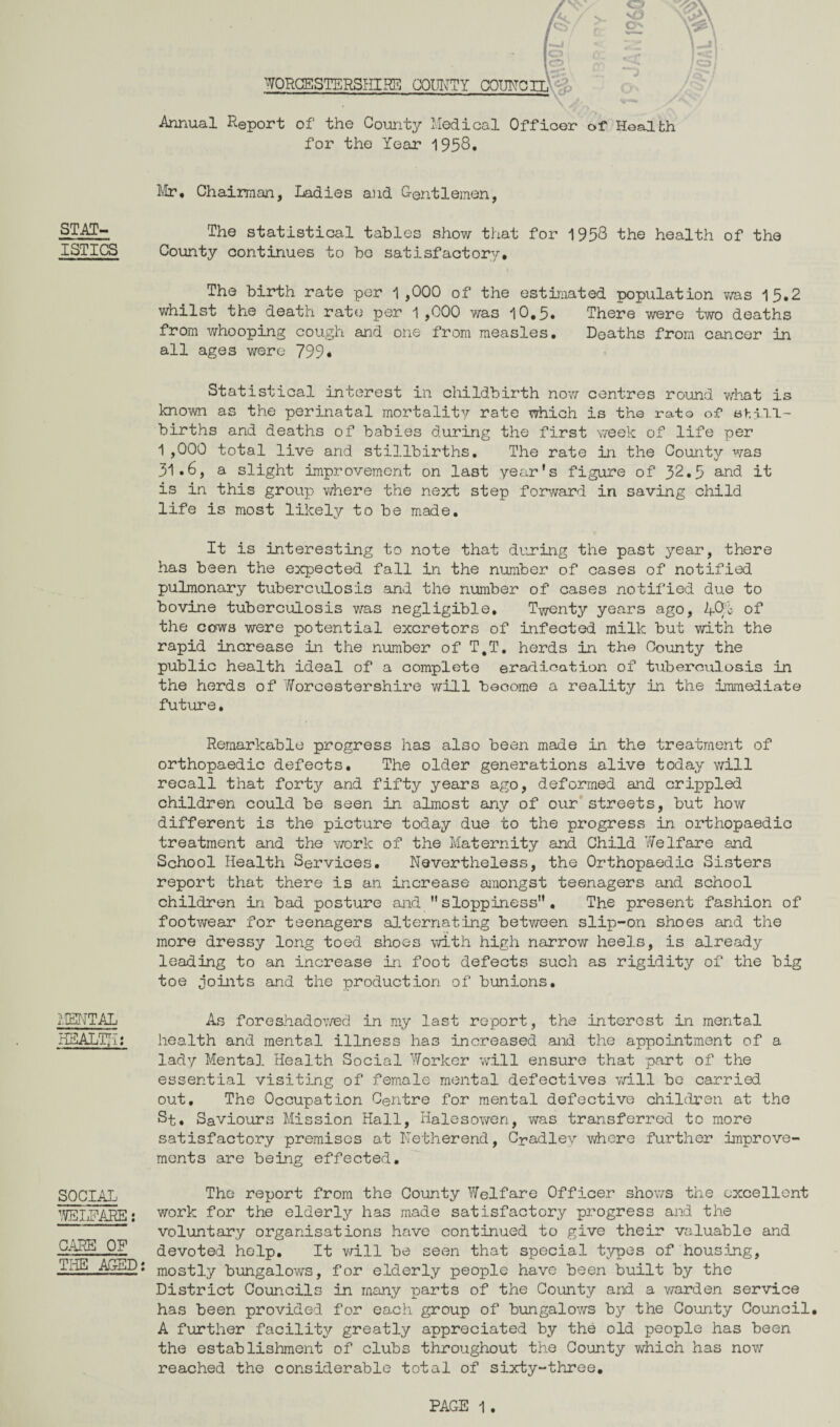 STAT¬ ISTICS MENTAL HEALTH: SOCIAL WELFARE; CARE OF THE AGED: \ WORCESTERSHIRE COUNTY COUNCIL \ / ; Annual Report of the County Medical Officer of Health for the Year 1958* Mr* Chairman, Ladies and Gentlemen, The statistical tables show that for 1958 the health of the County continues to be satisfactory. The birth rate per 1,000 of the estimated population was 15.2 whilst the death rate3 per 1 ,000 was 10,5. There were two deaths from whooping cough and one from measles. Deaths from cancer in all age3 were 799* Statistical interest in childbirth now centres round what is known as the perinatal mortality rate which is the rato of shill- births and deaths of babies during the first week of life per 1 ,000 total live and stillbirths. The rate in the County was 31.6, a slight improvement on last year’s figure of 32.5 and it is in this group where the next step forward in saving child life is most likely to be made. It is interesting to note that during the past year, there has been the expected fall in the number of cases of notified pulmonary tuberculosis and the number of cases notified due to bovine tuberculosis was negligible. Twenty years ago, ACM of the cows were potential excretors of infected milk but with the rapid increase in the number of T,T. herds in the County the public health ideal of a complete eradication of tuberculosis in the herds of Worcestershire will become a reality in the immediate future. Remarkable progress has also been made in the treatment of orthopaedic defects. The older generations alive today will recall that forty and fifty years ago, deformed and crippled children could be seen in almost any of our streets, but how different is the picture today due to the progress in orthopaedic treatment and the work of the Maternity and Child Welfare and School Health Services. Nevertheless, the Orthopaedic Sisters report that there is an increase amongst teenagers and school children in bad posture and ” sloppiness” . The present fashion of footwear for teenagers alternating between slip-on shoes and the more dressy long toed shoes with high narrow heels, is already leading to an increase in foot defects such as rigidity of the big toe joints and the production of bunions. As foreshadowed in my last report, the interest in mental health and mental illness has increased and the appointment of a lady Mental Health Social Worker will ensure that part of the essential visiting of female mental defectives will be carried out. The Occupation Centre for mental defective children at the St. Saviours Mission Hall, Halesowen, was transferred to more satisfactory premises at Netherend, Cpadley where further improve¬ ments are being effected. The report from the County Welfare Officer shows the excellent work for the elderly has made satisfactory progress and the voluntary organisations have continued to give their valuable and devoted help. It will be seen that special types of housing, mostly bungalows, for elderly people have been built by the District Councils in many parts of the County and a warden service has been provided for each group of bungalows by the County Council. A further facility greatly appreciated by the old people has been the establishment of clubs throughout the County which has now reached the considerable total of sixty-three.