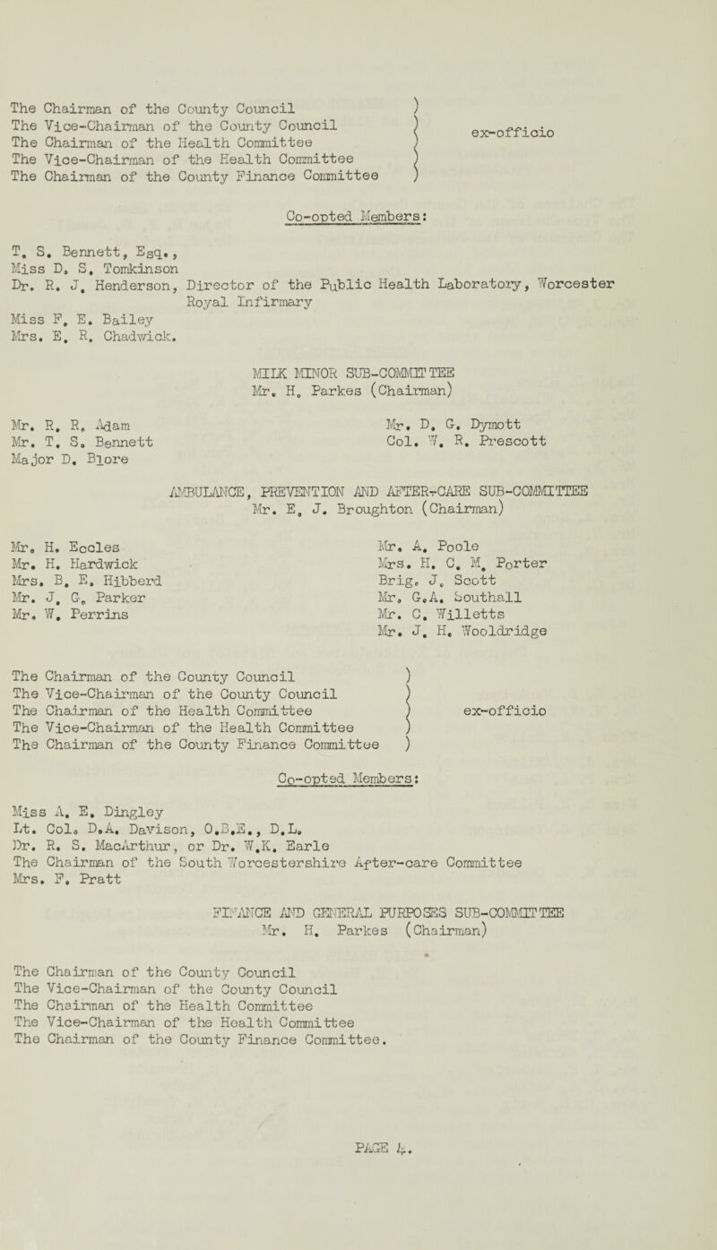 ) ex-officio The Chairman of the County Council The Vice-Chairman of the County Council The Chairman of the Health Committee The Vice-Chairman of the Health Committee The Chairman of the County Finance Committee Co-opted Members: T, S. Bennett, Esq#, Miss D, S, Tomkinson Dr. R. J, Henderson, Miss F, E. Bailey Mrs. E. R. Chadwick. Director of the Public Health Laboratory, Worcester Royal Infirmary MILK MINOR SUB-COMMITTEE Mr. H0 Parkes (Chairman) Mr. R. R„ Mam Mr. T, S. Bennett Major D, Biore Mr. D. G. Dymott Col. W, R. Prescott AMBULANCE, PREVENTION AND AFTER*CAKE SUB-COMMITTEE Mr. E, J. Broughton (Chairman) Mr. H, Eccles Mr. H, Hardwick Mrs. Be E. Hibberd Mr. J, C-e Parker Mr. W, Perrins Mr, A. Poole Mrs. H. C. M# Porter Brig. J„ Scott Mr. GeA. Southall Mr. C. Willetts Mr. J. He Wooldridge The Chairman of the County Council ) The Vice-Chairman of the County Council ) The Chairman of the Health Committee ) The Vice-Chairman of the Health Committee ) The Chairman of the County Finance Committee ) ex-officio Co-opted Members: Miss A. E, Dingley Lt. Col. D.A, Davison, O.B.S., D,L. Dr. R. S. MacArthur, or Dr. W,K, Earle The Chairman of the South Worcestershire After-care Committee Mrs. F, Pratt FINANCE AND GENERAL PURPOSES SUB-COMMITTEE Mr. H, Parke s (Chairman) The Chairman of the County Council The Vice-Chairman of the County Council The Chairman of the Health Committee The Vice-Chairman of the Health Committee The Chairman of the County Finance Committee.