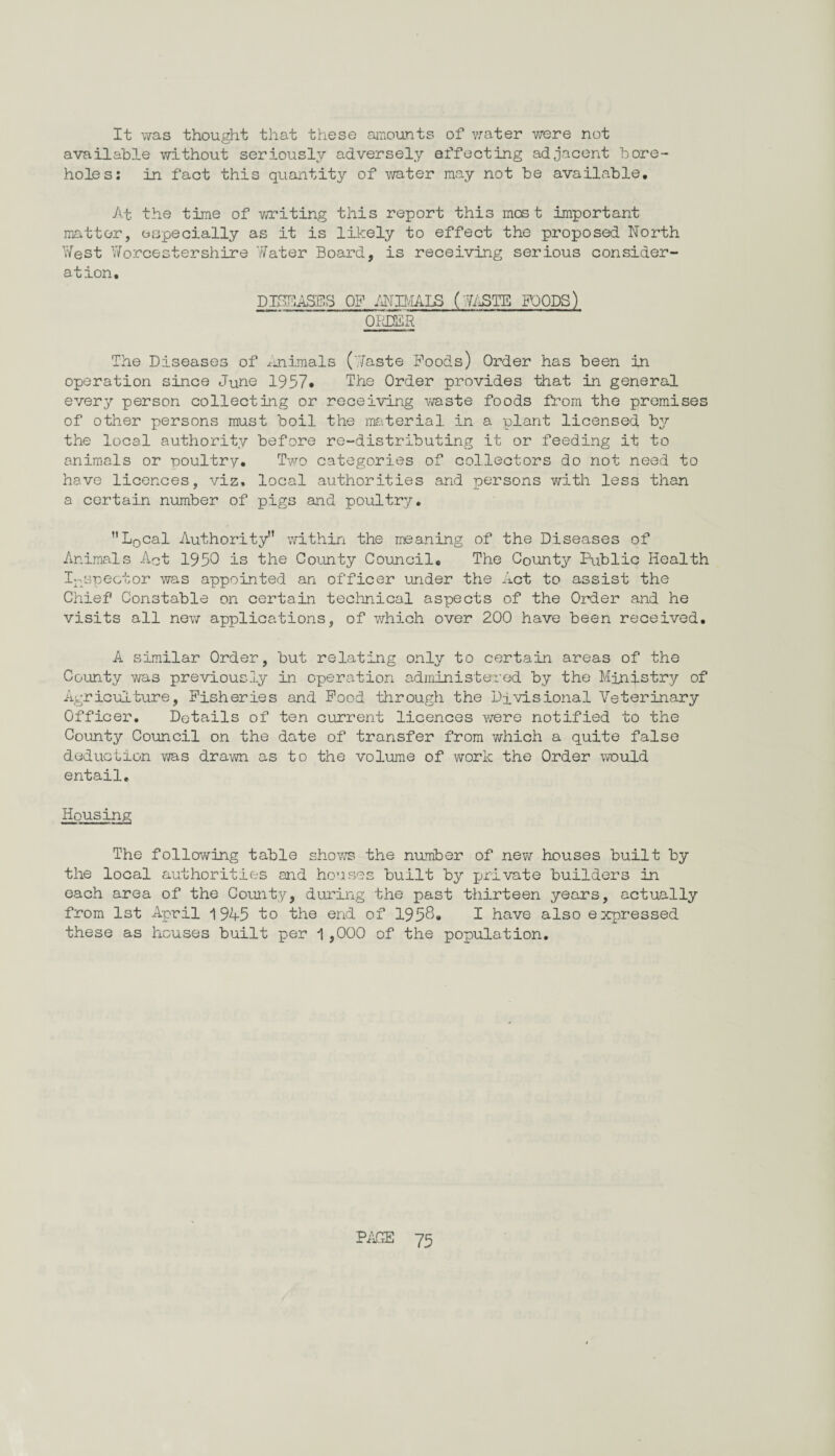 It was thought that these amounts of water were not available without seriously adversely effecting adjacent bore¬ holes: in fact this quantity of water may not be available. At the time of writing this report this most important matter, especially as it is likely to effect the proposed North West Worcestershire Water Board, is receiving serious consider¬ ation, D inn ASUS OF INIMALS (WASTE FOODS) ORDER The Diseases of Animals (Waste Poods) Order has been in operation since June 1957. The Order provides that in general every person collecting or receiving waste foods from the premises of other persons must boil the material in a plant licensed by the local authority before re-distributing it or feeding it to animals or poultry. Two categories of collectors do not need to have licences, viz, local authorities and persons with less than a certain number of pigs and poultry. L0cal Authority” within the meaning of the Diseases of Animals Act 1950 is the County Council. The County Public Health Inspector was appointed an officer under the Act to assist the Chief Constable on certain technical aspects of the Order and he visits all new applications, of which over 200 have been received. A similar Order, but relating only to certain areas of the County was previously in operation administered by the Ministry of Agriculture, Fisheries and Food through the Divisional Veterinary Officer. Details of ten current licences were notified to the County Council on the date of transfer from which a quite false deduction was drawn as to the volume of work the Order would entail. Housing The following table shows the number of new houses built by the local authorities and houses built by private builders in each area of the County, during the past thirteen years, actually from 1st April 1945 to the end of 1958® I have also expressed these as houses built per 1,000 of the population.