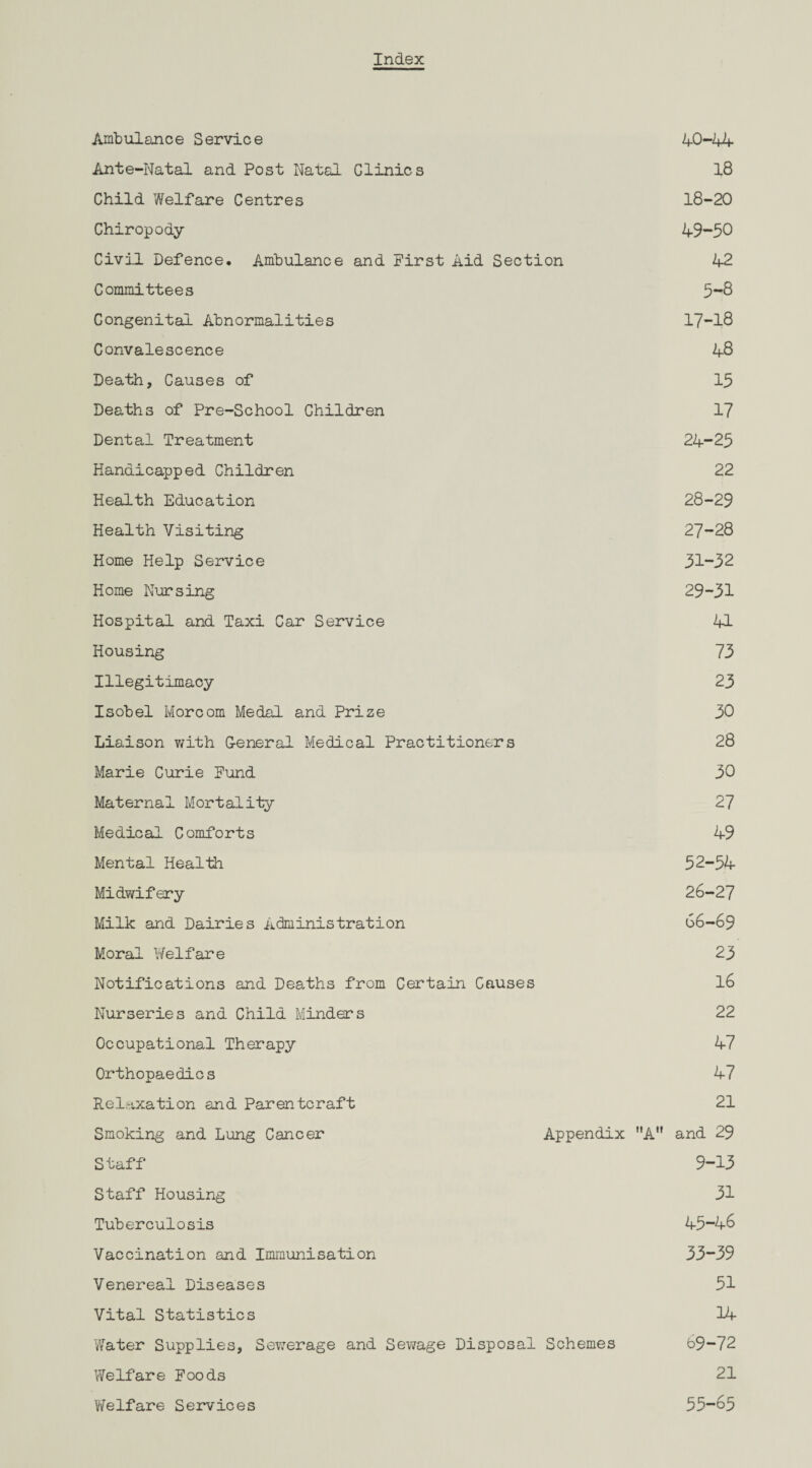 Index Arab ul an c e S ervi c e 40-44 Ante-Natal and Post Natal Giinics 18 Child Welfare Centres 18-20 Chiropody 49-50 Civil Defence, Ambulance and First Aid Section 42 Committees 5-8 Congenital Abnormalities 17-18 Convalescence 48 Death, Causes of 15 Deaths of Pre-School Children 17 Dental Treatment 24-25 Handicapped Children 22 Health Education 28-29 Health Visiting 27-28 Home Help Service 31-32 Home Nursing 29-31 Hospital and Taxi Car Service 41 Housing 73 Illegitimacy 23 Isobel Morcom Medal and Prize 30 Liaison with G-eneral Medical Practitioners 28 Marie Curie Fund 30 Maternal Mortality 27 Medical Comforts 49 Mental Health 52-54 Midwifery 26-27 Milk and Dairies Administration 66-69 Moral Welfare 23 Notifications and Deaths from Certain Causes 16 Nurseries and Child Minders 22 Occupational Therapy 47 Orthopaedics 47 Relaxation and Parentcraft 21 Smoking and Lung Cancer Appendix A and 29 Staff 9-13 Staff Housing 31 Tuberculosis 45“46 Vaccination and Immunisation 33-39 Venereal Diseases 51 Vital Statistics 14 Water Supplies, Sewerage and Sewage Disposal Schemes b9-72 Welfare Foods 21 Welfare Services 55-65