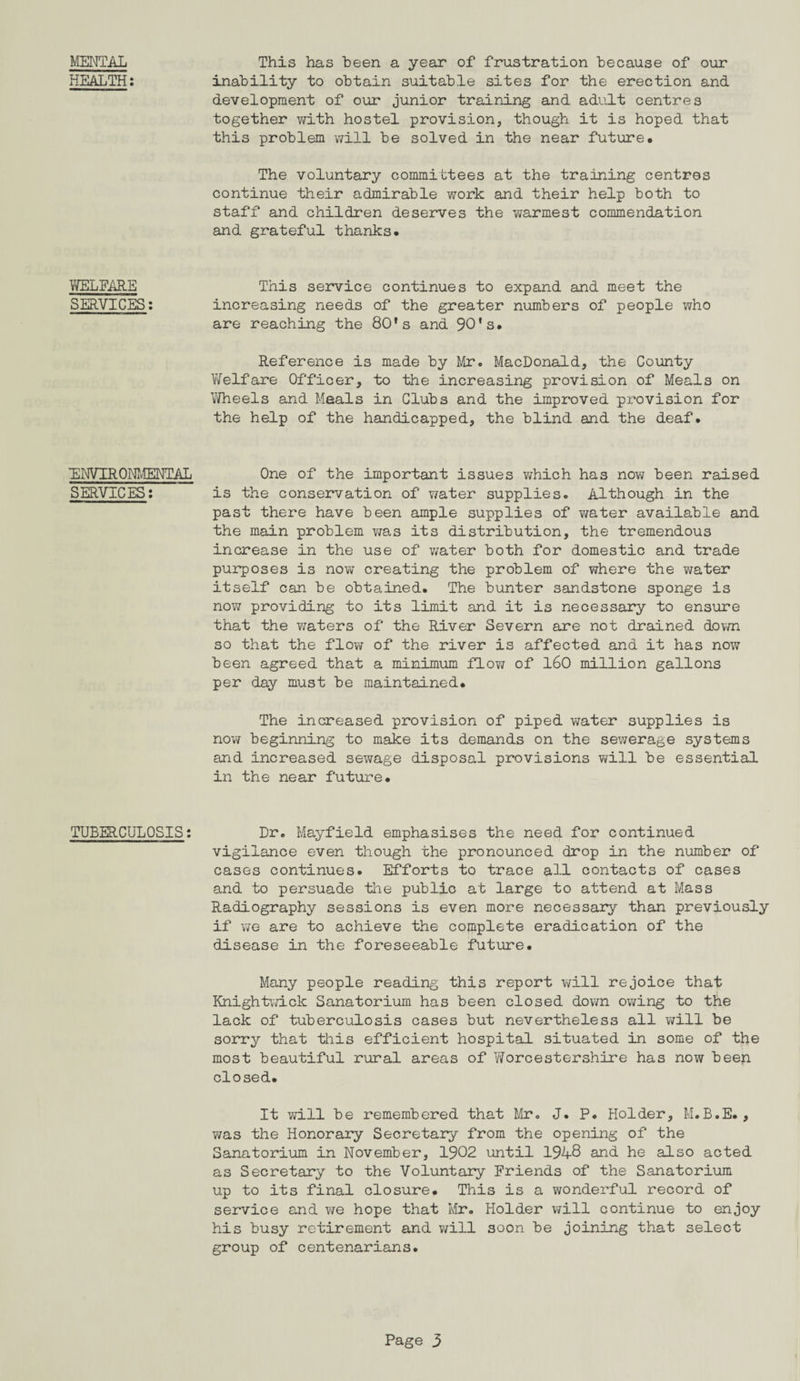 MENTAL HEALTH: WELFARE SERVICES: ENVIRONMENTAL SERVICES: TUBERCULOSIS: This has been a year of frustration because of our inability to obtain suitable sites for the erection and development of our junior training and adult centres together with hostel provision, though it is hoped that this problem will be solved in the near future. The voluntary committees at the training centres continue their admirable work and their help both to staff and children deserves the warmest commendation and grateful thanks. This service continues to expand and meet the increasing needs of the greater numbers of people who are reaching the 80's and 90*s. Reference is made by Mr. MacDonald, the County Welfare Officer, to the increasing provision of Meals on Wheels and Meals in Clubs and the improved provision for the help of the handicapped, the blind and the deaf. One of the important issues which has now been raised is the conservation of water supplies. Although in the past there have been ample supplies of water available and the main problem was its distribution, the tremendous increase in the use of water both for domestic and trade purposes is now creating the problem of where the water itself can be obtained. The bunter sandstone sponge is now providing to its limit and it is necessary to ensure that the waters of the River Severn are not drained down so that the flow of the river is affected and it has now been agreed that a minimum flow of 160 million gallons per day must be maintained. The increased provision of piped water supplies is now beginning to make its demands on the sewerage systems and increased sewage disposal provisions will be essential in the near future. Dr. Mayfield emphasises the need for continued vigilance even though the pronounced drop in the number of cases continues. Efforts to trace all contacts of cases and to persuade the public at large to attend at Mass Radiography sessions is even more necessary than previously if we are to achieve the complete eradication of the disease in the foreseeable future. Many people reading this report will rejoice that Knightwick Sanatorium has been closed down owing to the lack of tuberculosis cases but nevertheless all will be sorry that this efficient hospital situated in some of the most beautiful rural areas of Worcestershire has now been closed. It will be remembered that Mr. J. P. Holder, M.B.E., was the Honorary Secretary from the opening of the Sanatorium in November, 1902 until 19-4-8 and he also acted as Secretary to the Voluntary Friends of the Sanatorium up to its final closure. This is a wonderful record of service and we hope that Mr. Holder will continue to enjoy his busy retirement and will soon be joining that select group of centenarians.