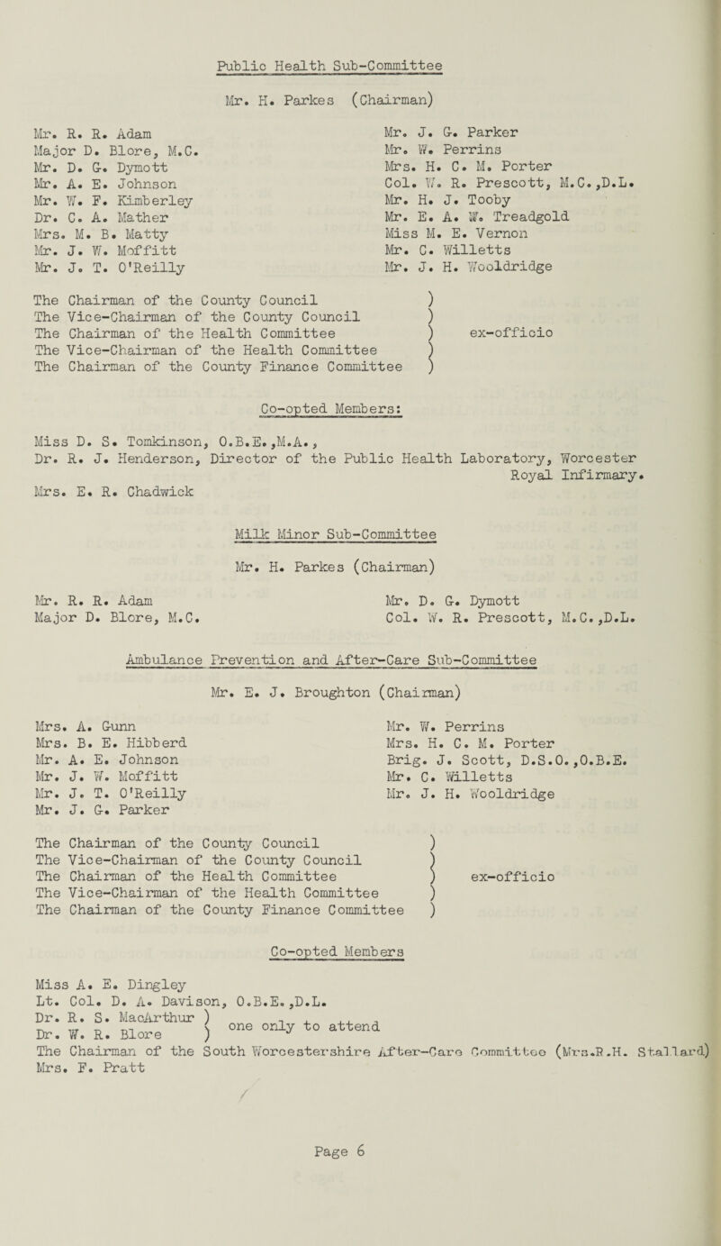 Public Health Sub-Committee Mr. H. Parkes (Chairman) Mr. R. R. Adam Mr. J. G. Parker Major D. Blore, M.C. Mr. W. Perrins Mr. D. G. Dymott Mrs. H. C. M. Porter Mr. A. E. Johnson Col. YJo R. Prescott, M.C.,D.L. Mr. W. F. Kimberley Mr. H. J. Tooby Dr. C. A. Mather Mr. E. A. if. Treadgold Mrs. M. B. Matty Miss M. E. Vernon Mr. J. W. Moffitt Mr. C. Willetts Mr. J. T. O’Reilly Mr. J. H. Wooldridge The Chairman of the County Council ) The Vice-Chairman of the County Council ) The Chairman of the Health Committee ) The Vice-Chairman of the Health Committee ) The Chairman of the County Finance Committee ) ex-officio Co-opted Members: Miss D Dr. R. Mrs. E S. Tomkinson, O.B.E.,M.A., J. Henderson., Director of the Public Health Laboratory, Worcester Royal Infirmary. R. Chadwick Milk Minor Sub-Committee Mr. H. Parkes (Chairman) Mr. R. R. Adam Major D. Blore, M.C. Mr. D. G. Dymott Col. W. R. Prescott, M.C.,D.L. Ambulance Prevention and After-Care Sub-Committee Mr. E. J. Broughton (Chairman) Mrs. A. Gunn Mrs. B. E. Hibberd Mr. A. E. Johnson Mr. J. W. Moff'itt Mr. J. T. O’Reilly Mr. J. G. Parker Mr. W. Perrins Mrs. H. C. M. Porter Brig. J. Scott, D.S.O.,O.B.E. Mr. C. Willetts Mr. J. H. Wooldridge The Chairman of the County Council The Vice-Chairman of the County Council The Chairman of the Health Committee The Vice-Chairman of the Health Committee The Chairman of the County Finance Committee ) ) ) ex-officio Co-opted Members Miss A. E. Dingley Lt. Col. D. A« Davison, O.B.E.,D.L. Dr. R. S. MacArthur ) - rT m ( one only to attend Dr. W. R. Blore ) J The Chairman of the South Worcestershire Af ter-Caro Ooinmittoo (Mrs.B.H. Stallard) Mrs. F. Pratt /